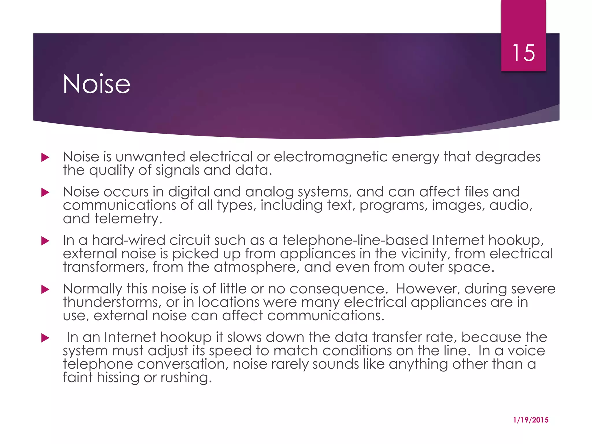 Noise
 Noise is unwanted electrical or electromagnetic energy that degrades
the quality of signals and data.
 Noise occurs in digital and analog systems, and can affect files and
communications of all types, including text, programs, images, audio,
and telemetry.
 In a hard-wired circuit such as a telephone-line-based Internet hookup,
external noise is picked up from appliances in the vicinity, from electrical
transformers, from the atmosphere, and even from outer space.
 Normally this noise is of little or no consequence. However, during severe
thunderstorms, or in locations were many electrical appliances are in
use, external noise can affect communications.
 In an Internet hookup it slows down the data transfer rate, because the
system must adjust its speed to match conditions on the line. In a voice
telephone conversation, noise rarely sounds like anything other than a
faint hissing or rushing.
1/19/2015
15
 
