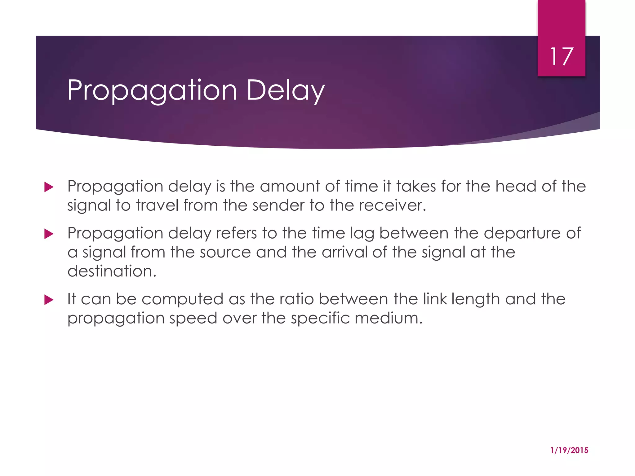 Propagation Delay
 Propagation delay is the amount of time it takes for the head of the
signal to travel from the sender to the receiver.
 Propagation delay refers to the time lag between the departure of
a signal from the source and the arrival of the signal at the
destination.
 It can be computed as the ratio between the link length and the
propagation speed over the specific medium.
1/19/2015
17
 