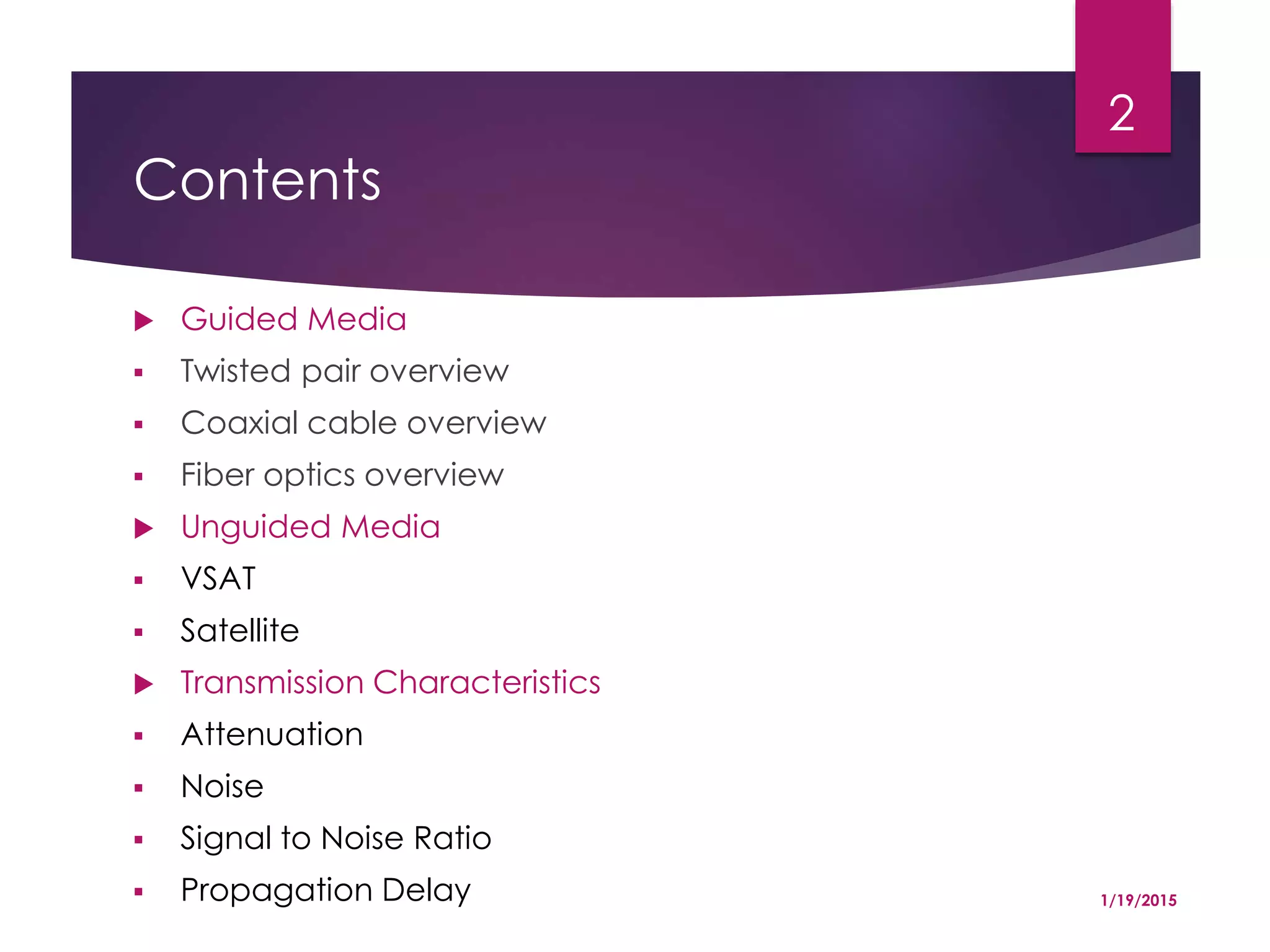 Contents
 Guided Media
 Twisted pair overview
 Coaxial cable overview
 Fiber optics overview
 Unguided Media
 VSAT
 Satellite
 Transmission Characteristics
 Attenuation
 Noise
 Signal to Noise Ratio
 Propagation Delay 1/19/2015
2
 
