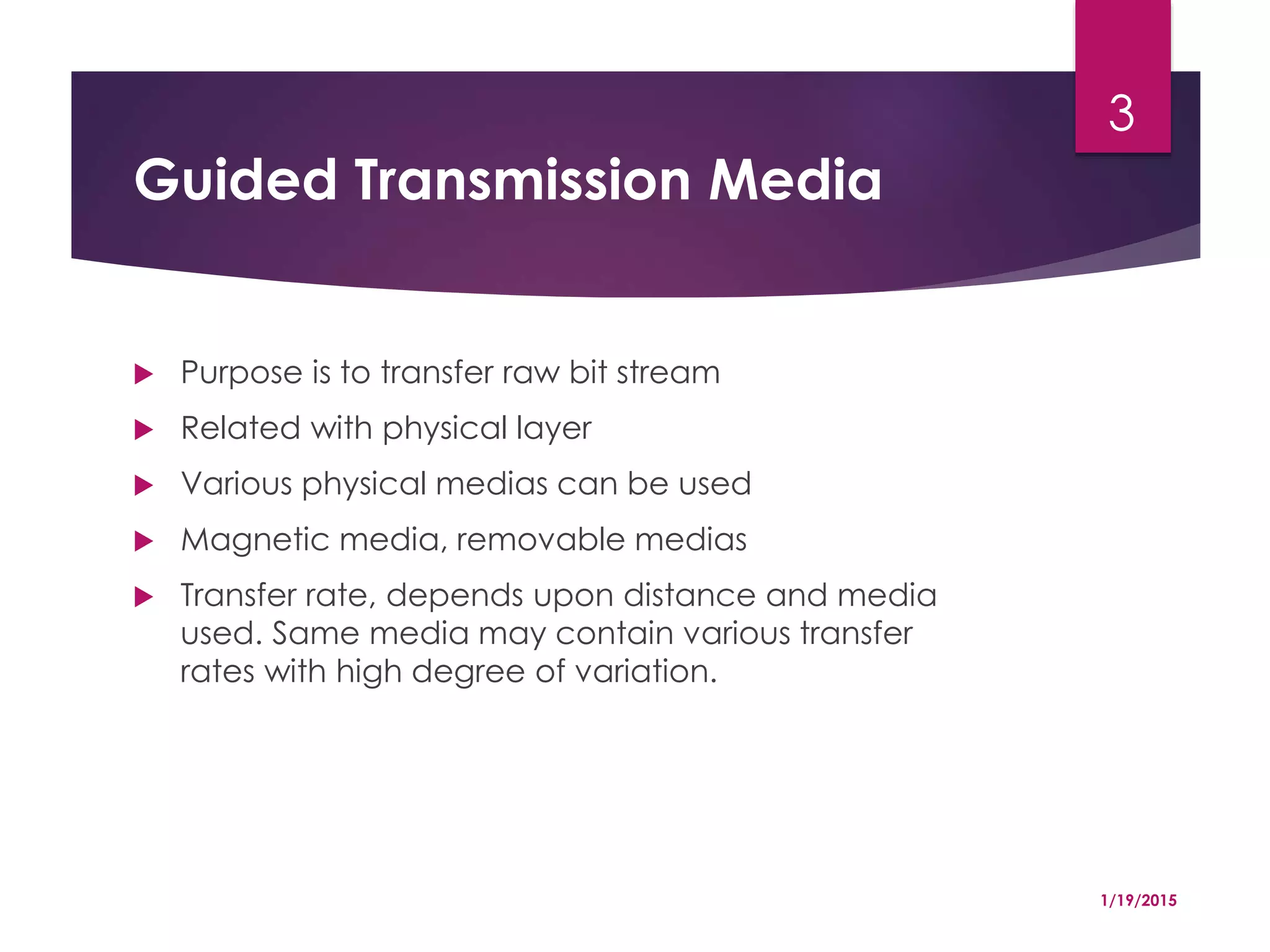 Guided Transmission Media
 Purpose is to transfer raw bit stream
 Related with physical layer
 Various physical medias can be used
 Magnetic media, removable medias
 Transfer rate, depends upon distance and media
used. Same media may contain various transfer
rates with high degree of variation.
1/19/2015
3
 