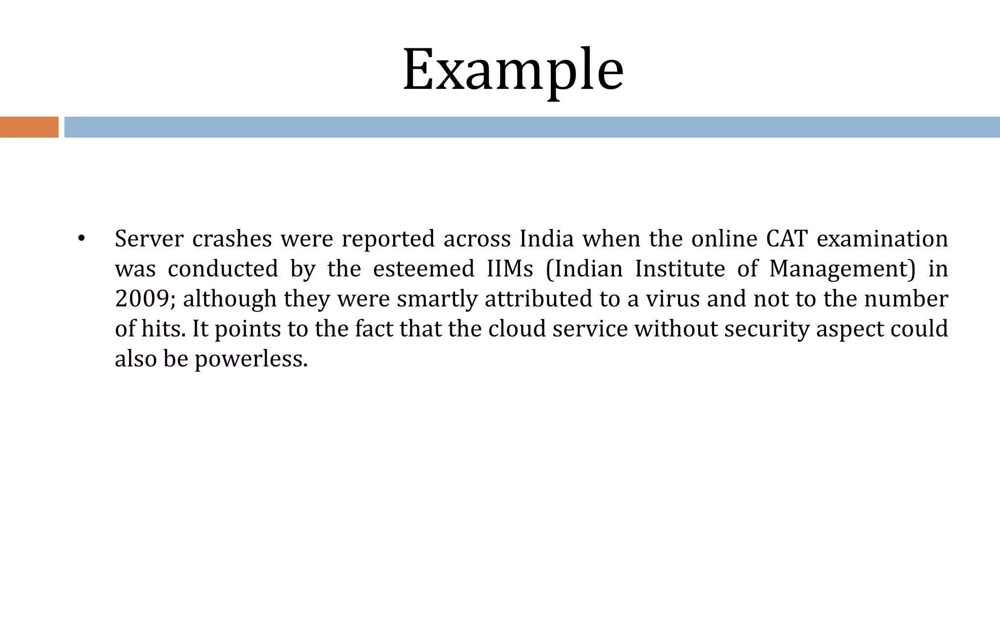 Example • Server crashes were reported across India when the online CAT examination was conducted by the esteemed IIMs (Indian Institute of Management) in 2009; although they were smartly attributed to a virus and not to the number of hits. It points to the fact that the cloud service without security aspect could also be powerless. 