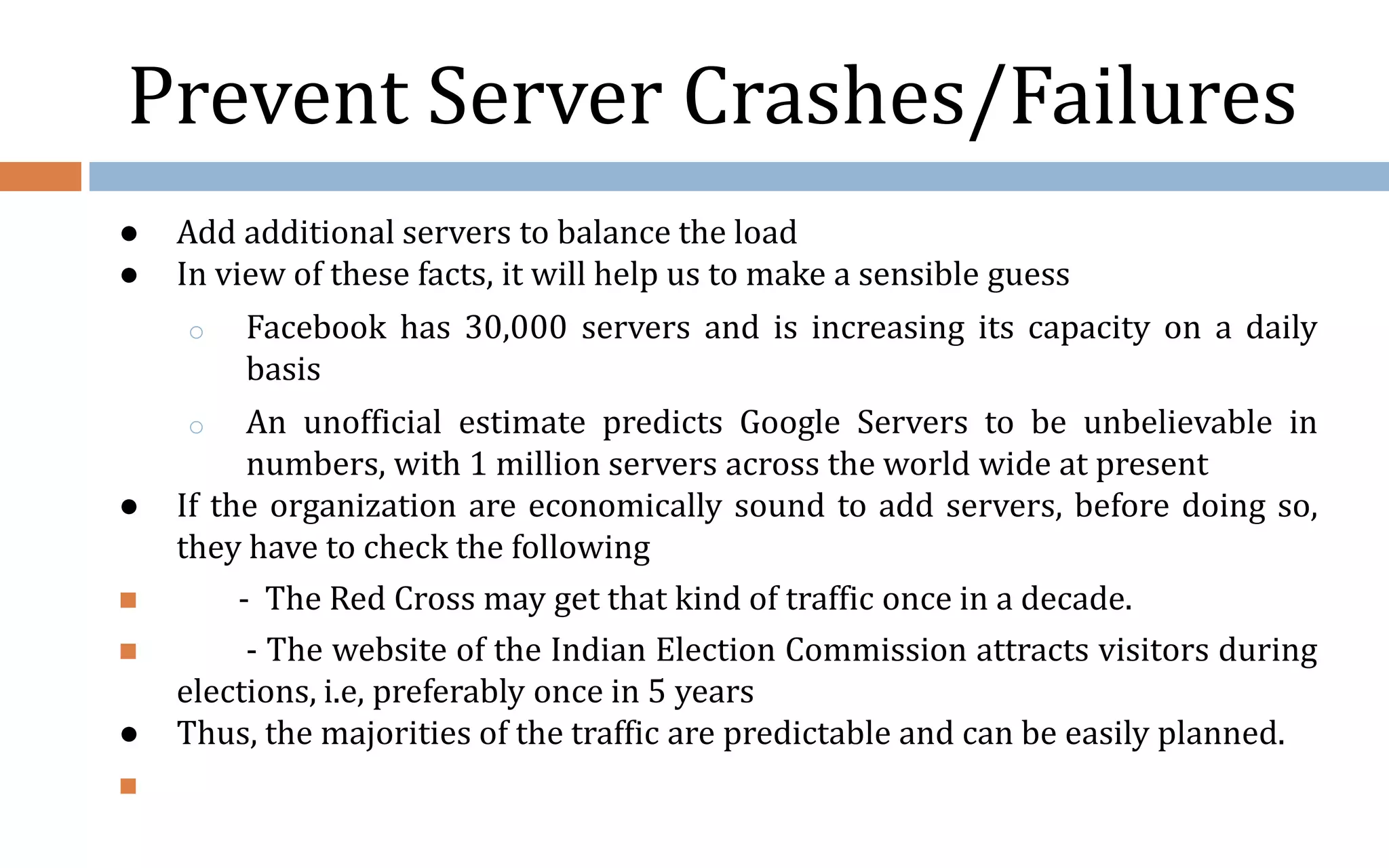 Prevent Server Crashes/Failures ● Add additional servers to balance the load ● In view of these facts, it will help us to make a sensible guess o Facebook has 30,000 servers and is increasing its capacity on a daily basis o An unofficial estimate predicts Google Servers to be unbelievable in numbers, with 1 million servers across the world wide at present ● If the organization are economically sound to add servers, before doing so, they have to check the following  - The Red Cross may get that kind of traffic once in a decade.  - The website of the Indian Election Commission attracts visitors during elections, i.e, preferably once in 5 years ● Thus, the majorities of the traffic are predictable and can be easily planned.  