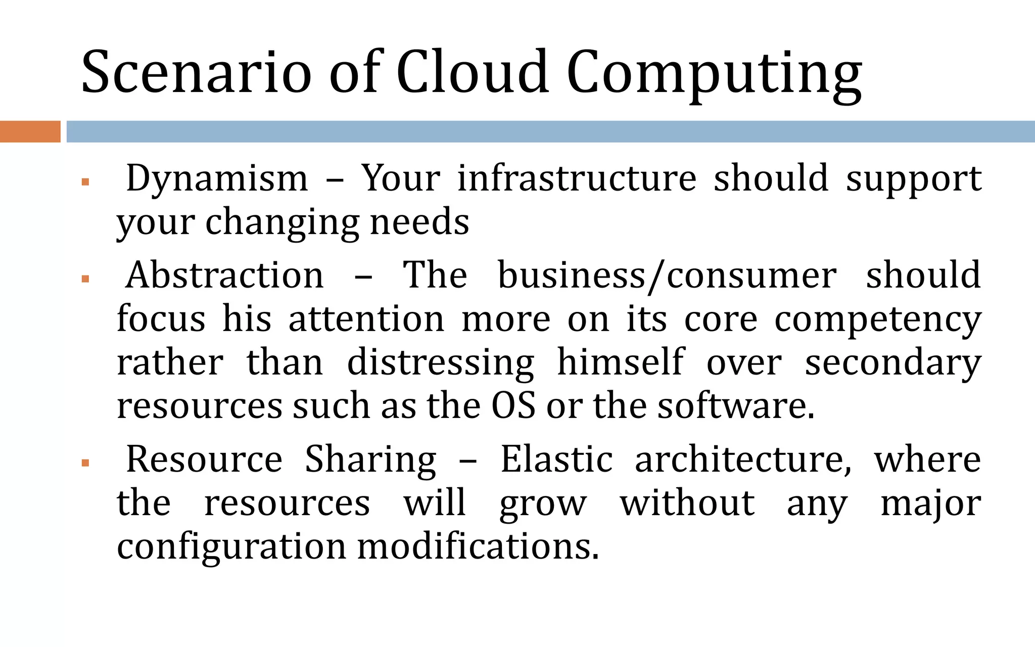 Scenario of Cloud Computing  Dynamism – Your infrastructure should support your changing needs  Abstraction – The business/consumer should focus his attention more on its core competency rather than distressing himself over secondary resources such as the OS or the software.  Resource Sharing – Elastic architecture, where the resources will grow without any major configuration modifications. 