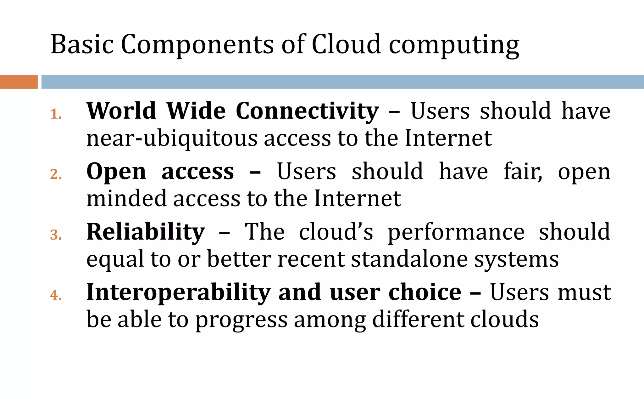 Basic Components of Cloud computing 1. World Wide Connectivity – Users should have near-ubiquitous access to the Internet 2. Open access – Users should have fair, open minded access to the Internet 3. Reliability – The cloud’s performance should equal to or better recent standalone systems 4. Interoperability and user choice – Users must be able to progress among different clouds 