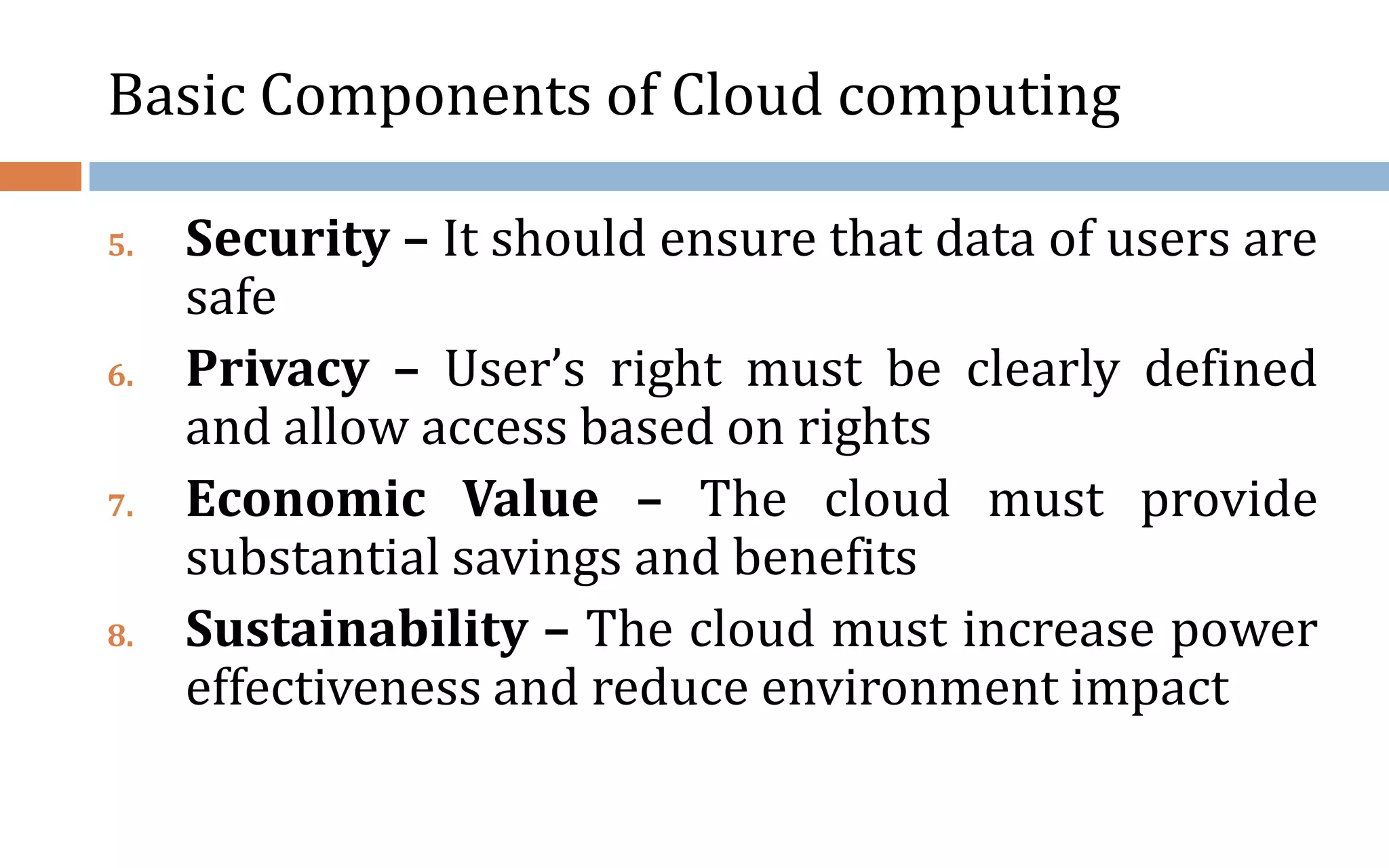 Basic Components of Cloud computing 5. Security – It should ensure that data of users are safe 6. Privacy – User’s right must be clearly defined and allow access based on rights 7. Economic Value – The cloud must provide substantial savings and benefits 8. Sustainability – The cloud must increase power effectiveness and reduce environment impact 