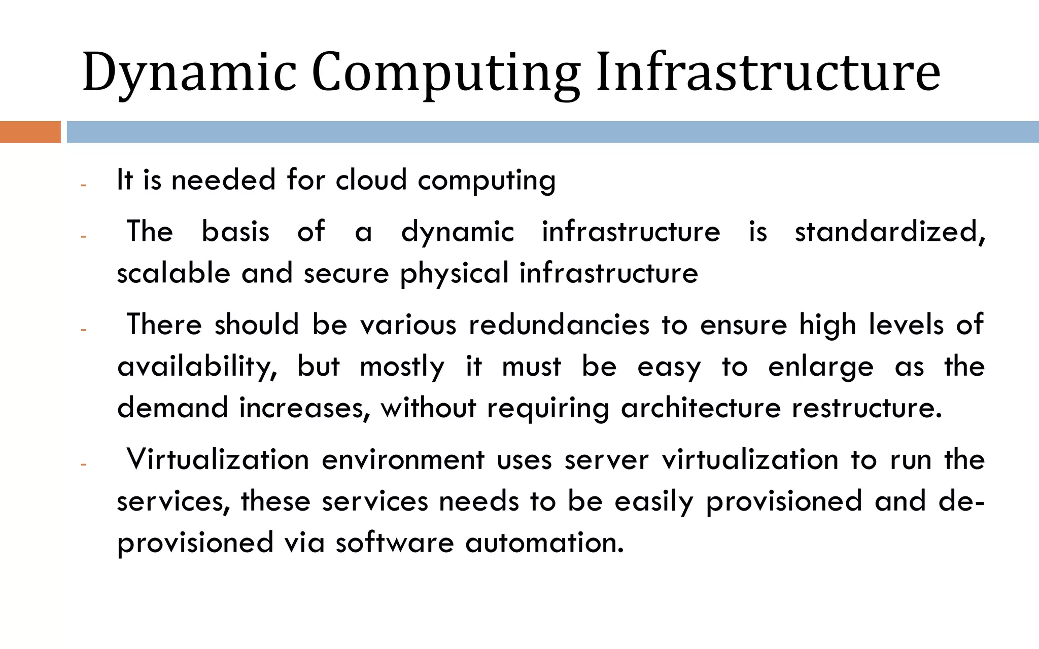 Dynamic Computing Infrastructure - It is needed for cloud computing - The basis of a dynamic infrastructure is standardized, scalable and secure physical infrastructure - There should be various redundancies to ensure high levels of availability, but mostly it must be easy to enlarge as the demand increases, without requiring architecture restructure. - Virtualization environment uses server virtualization to run the services, these services needs to be easily provisioned and de- provisioned via software automation. 