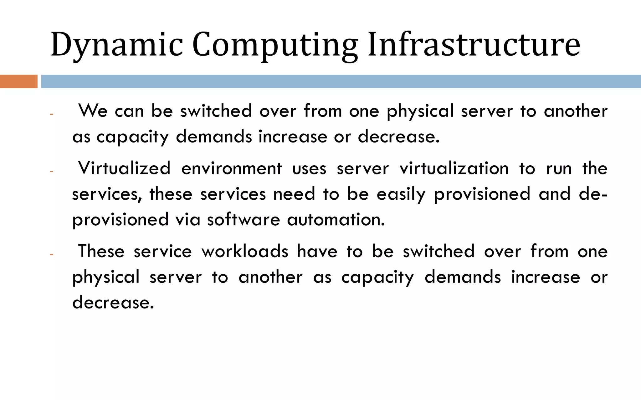 Dynamic Computing Infrastructure - We can be switched over from one physical server to another as capacity demands increase or decrease. - Virtualized environment uses server virtualization to run the services, these services need to be easily provisioned and de- provisioned via software automation. - These service workloads have to be switched over from one physical server to another as capacity demands increase or decrease. 