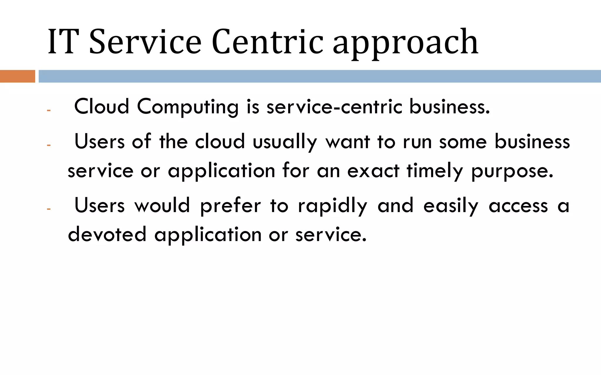 IT Service Centric approach - Cloud Computing is service-centric business. - Users of the cloud usually want to run some business service or application for an exact timely purpose. - Users would prefer to rapidly and easily access a devoted application or service. 