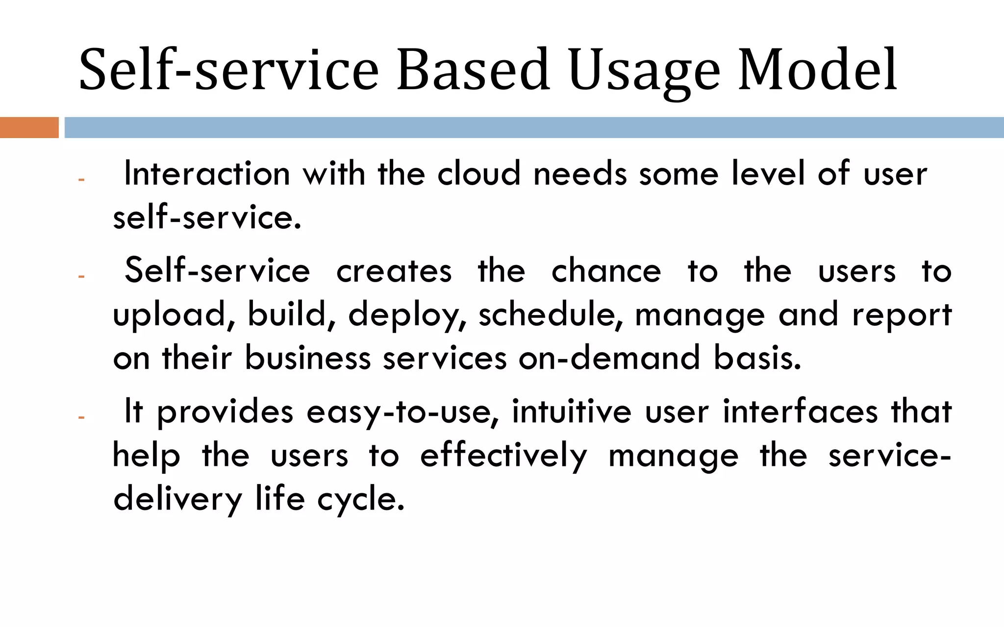 Self-service Based Usage Model - Interaction with the cloud needs some level of user self-service. - Self-service creates the chance to the users to upload, build, deploy, schedule, manage and report on their business services on-demand basis. - It provides easy-to-use, intuitive user interfaces that help the users to effectively manage the service- delivery life cycle. 