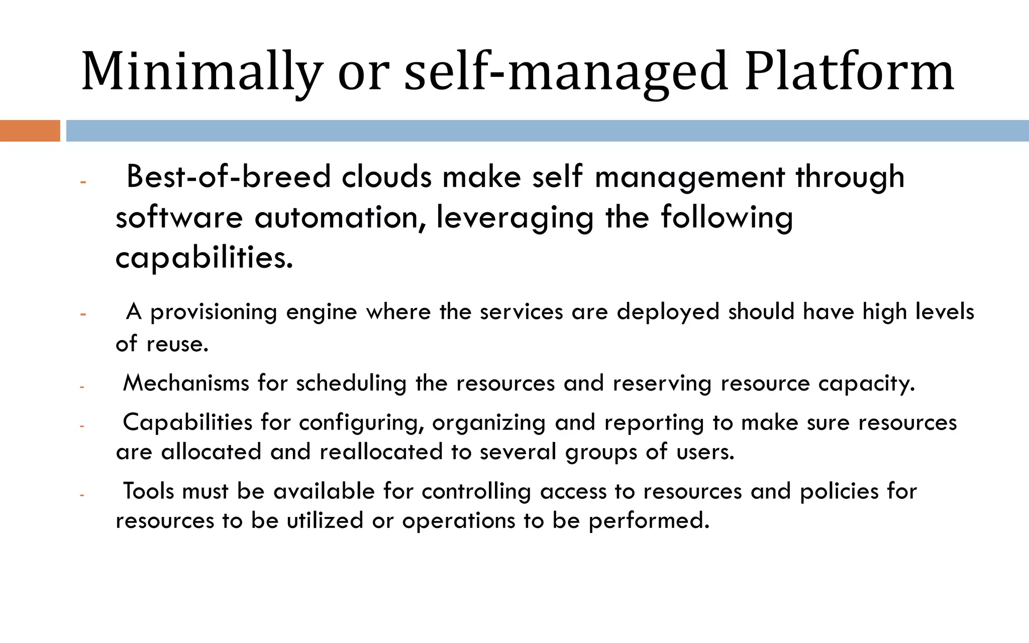 Minimally or self-managed Platform - Best-of-breed clouds make self management through software automation, leveraging the following capabilities. - A provisioning engine where the services are deployed should have high levels of reuse. - Mechanisms for scheduling the resources and reserving resource capacity. - Capabilities for configuring, organizing and reporting to make sure resources are allocated and reallocated to several groups of users. - Tools must be available for controlling access to resources and policies for resources to be utilized or operations to be performed. 