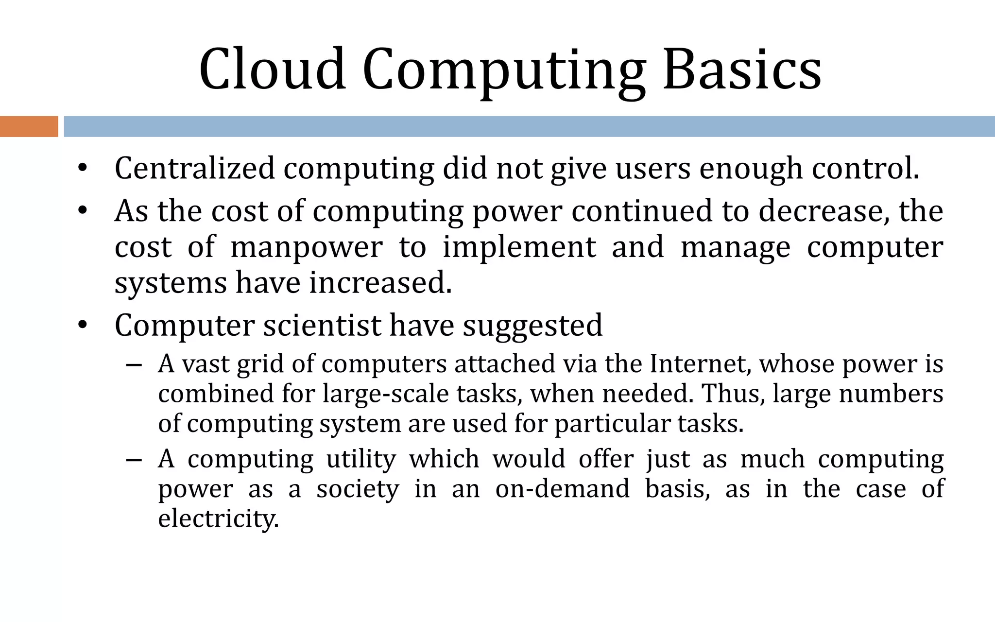 Cloud Computing Basics • Centralized computing did not give users enough control. • As the cost of computing power continued to decrease, the cost of manpower to implement and manage computer systems have increased. • Computer scientist have suggested – A vast grid of computers attached via the Internet, whose power is combined for large-scale tasks, when needed. Thus, large numbers of computing system are used for particular tasks. – A computing utility which would offer just as much computing power as a society in an on-demand basis, as in the case of electricity. 