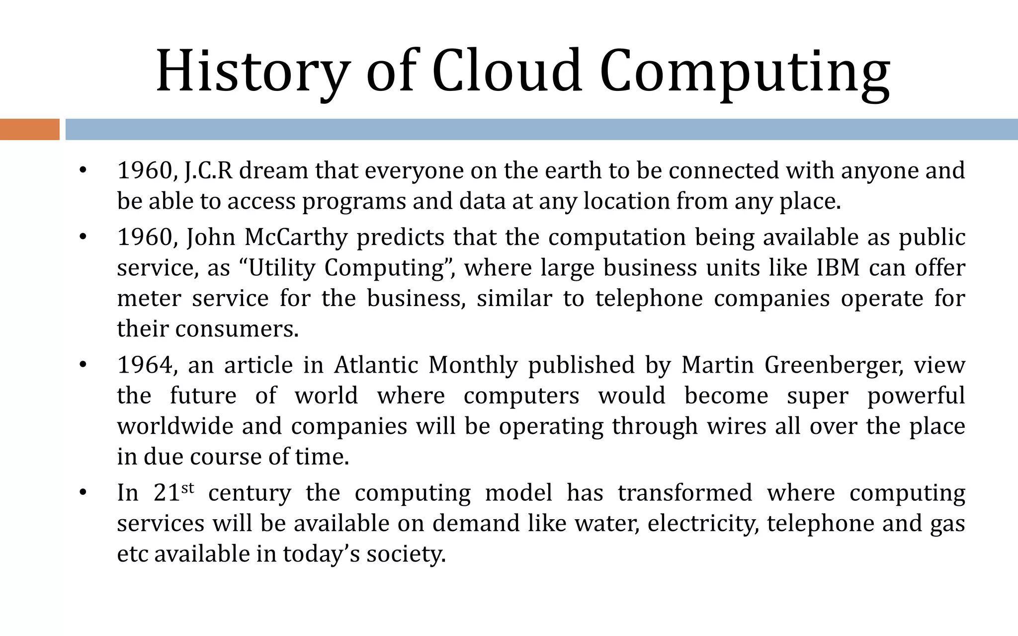 History of Cloud Computing • 1960, J.C.R dream that everyone on the earth to be connected with anyone and be able to access programs and data at any location from any place. • 1960, John McCarthy predicts that the computation being available as public service, as “Utility Computing”, where large business units like IBM can offer meter service for the business, similar to telephone companies operate for their consumers. • 1964, an article in Atlantic Monthly published by Martin Greenberger, view the future of world where computers would become super powerful worldwide and companies will be operating through wires all over the place in due course of time. • In 21st century the computing model has transformed where computing services will be available on demand like water, electricity, telephone and gas etc available in today’s society. 