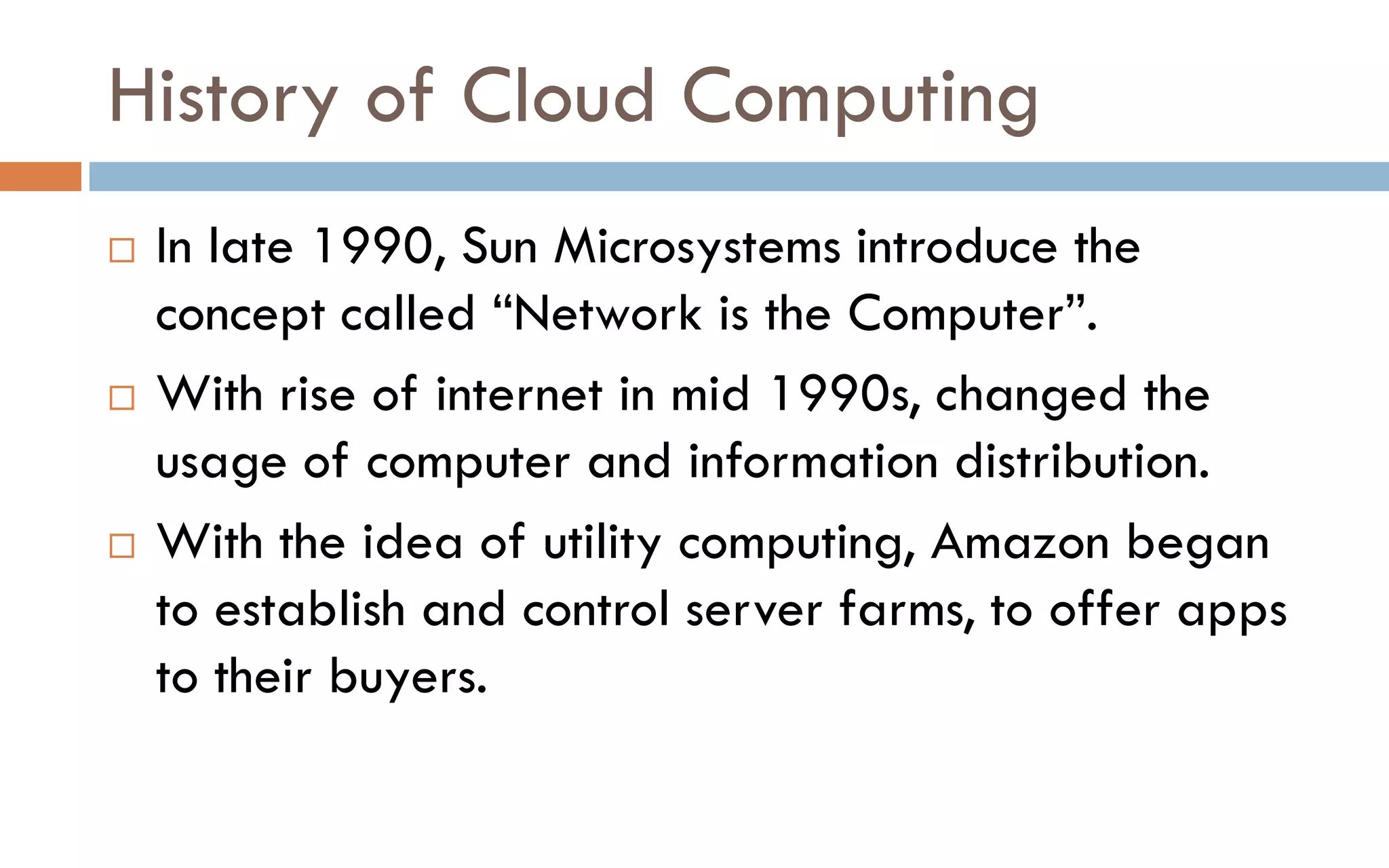 History of Cloud Computing  In late 1990, Sun Microsystems introduce the concept called “Network is the Computer”.  With rise of internet in mid 1990s, changed the usage of computer and information distribution.  With the idea of utility computing, Amazon began to establish and control server farms, to offer apps to their buyers. 