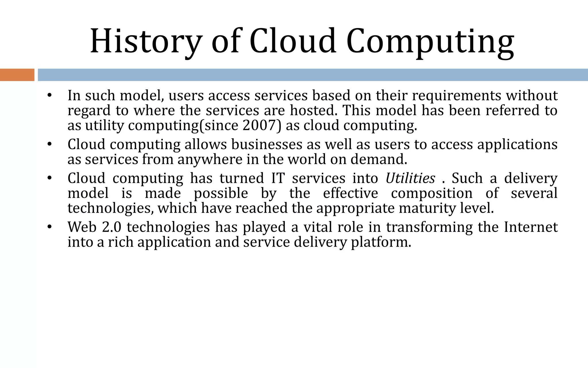 History of Cloud Computing • In such model, users access services based on their requirements without regard to where the services are hosted. This model has been referred to as utility computing(since 2007) as cloud computing. • Cloud computing allows businesses as well as users to access applications as services from anywhere in the world on demand. • Cloud computing has turned IT services into Utilities . Such a delivery model is made possible by the effective composition of several technologies, which have reached the appropriate maturity level. • Web 2.0 technologies has played a vital role in transforming the Internet into a rich application and service delivery platform. 