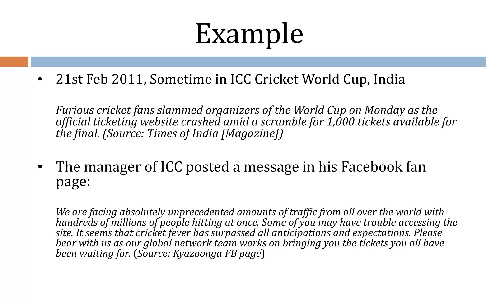 Example • 21st Feb 2011, Sometime in ICC Cricket World Cup, India Furious cricket fans slammed organizers of the World Cup on Monday as the official ticketing website crashed amid a scramble for 1,000 tickets available for the final. (Source: Times of India [Magazine]) • The manager of ICC posted a message in his Facebook fan page: We are facing absolutely unprecedented amounts of traffic from all over the world with hundreds of millions of people hitting at once. Some of you may have trouble accessing the site. It seems that cricket fever has surpassed all anticipations and expectations. Please bear with us as our global network team works on bringing you the tickets you all have been waiting for. (Source: Kyazoonga FB page) 