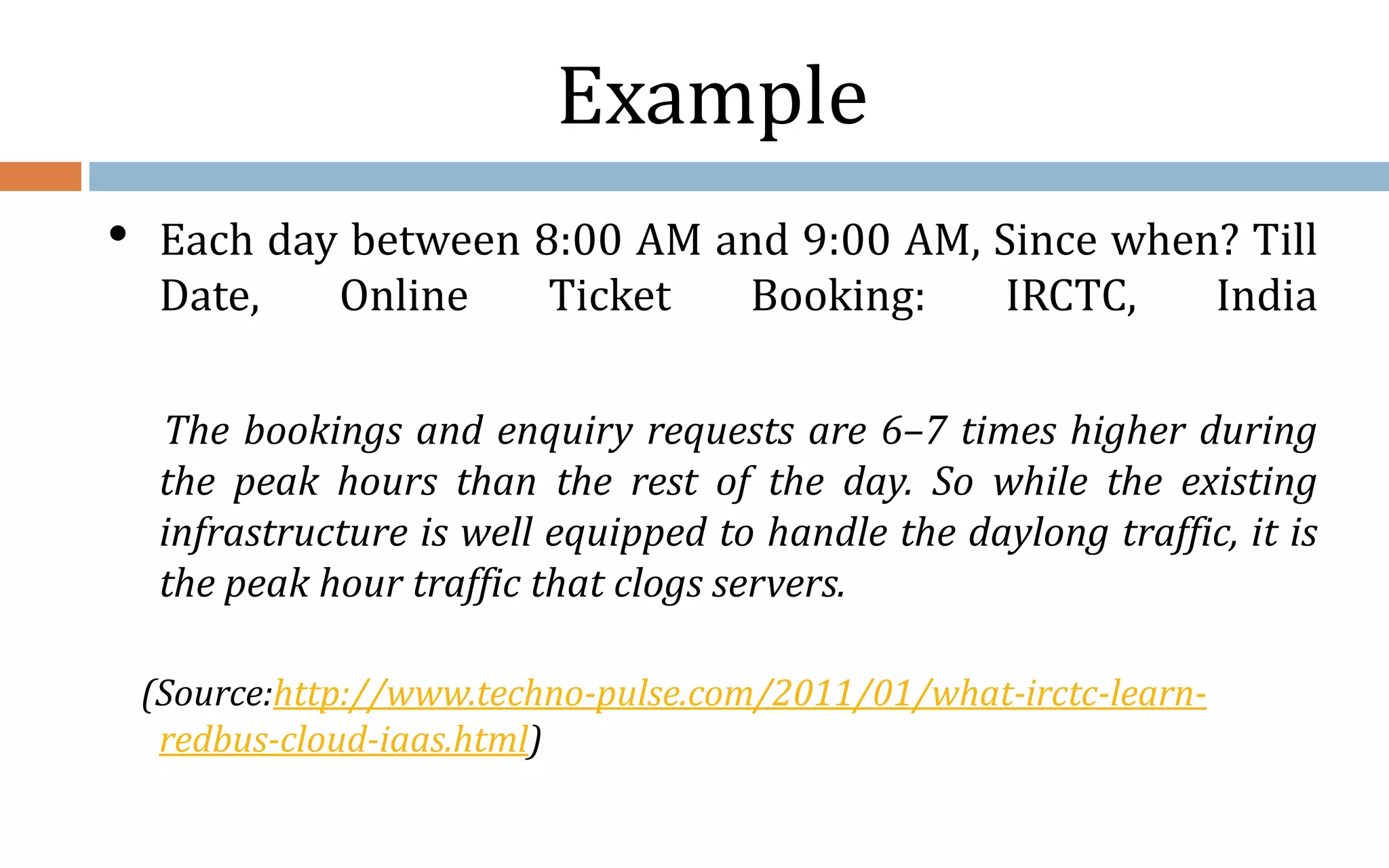 Example • Each day between 8:00 AM and 9:00 AM, Since when? Till Date, Online Ticket Booking: IRCTC, India The bookings and enquiry requests are 6–7 times higher during the peak hours than the rest of the day. So while the existing infrastructure is well equipped to handle the daylong traffic, it is the peak hour traffic that clogs servers. (Source:http://www.techno-pulse.com/2011/01/what-irctc-learn- redbus-cloud-iaas.html) 