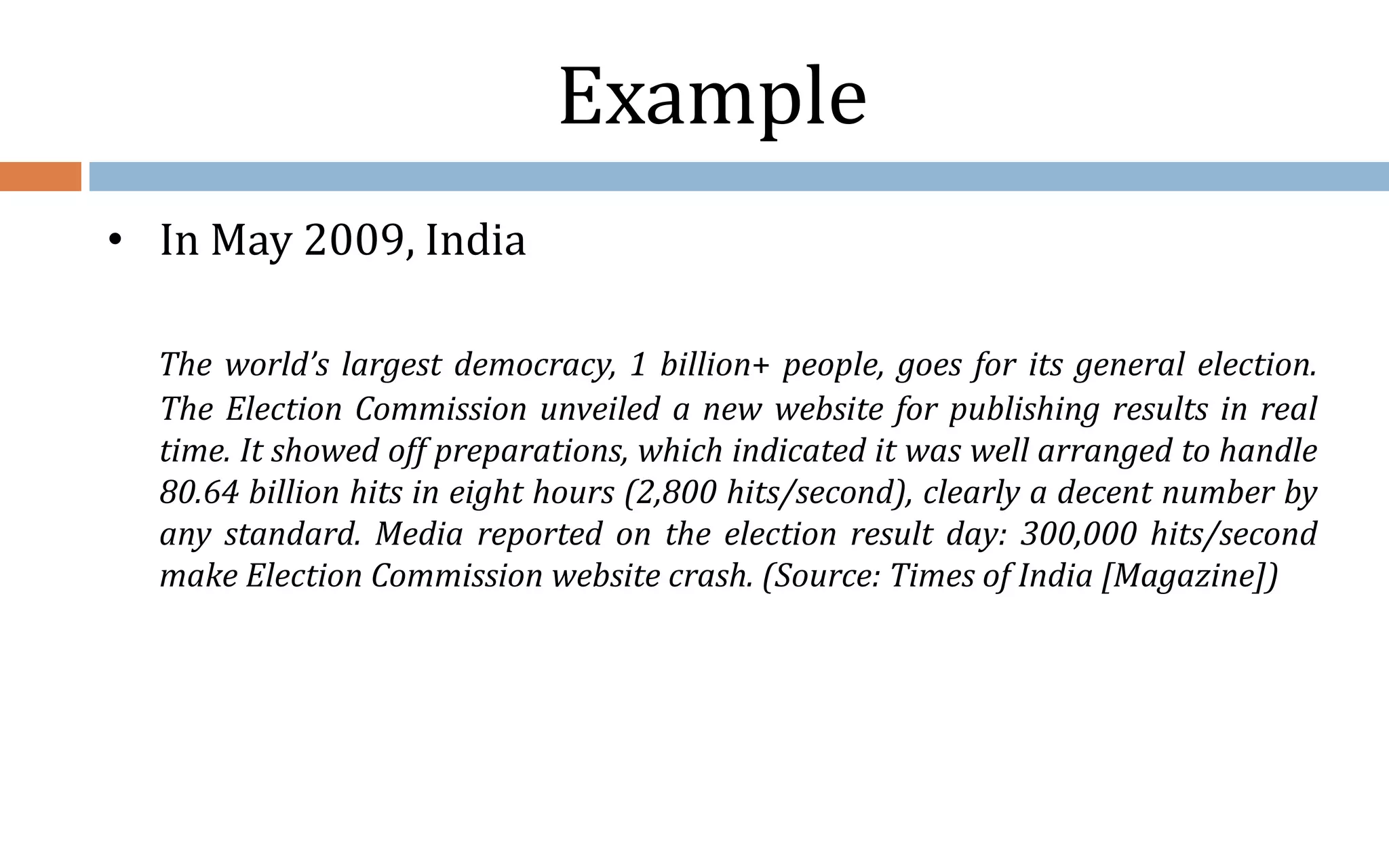 Example • In May 2009, India The world’s largest democracy, 1 billion+ people, goes for its general election. The Election Commission unveiled a new website for publishing results in real time. It showed off preparations, which indicated it was well arranged to handle 80.64 billion hits in eight hours (2,800 hits/second), clearly a decent number by any standard. Media reported on the election result day: 300,000 hits/second make Election Commission website crash. (Source: Times of India [Magazine]) 