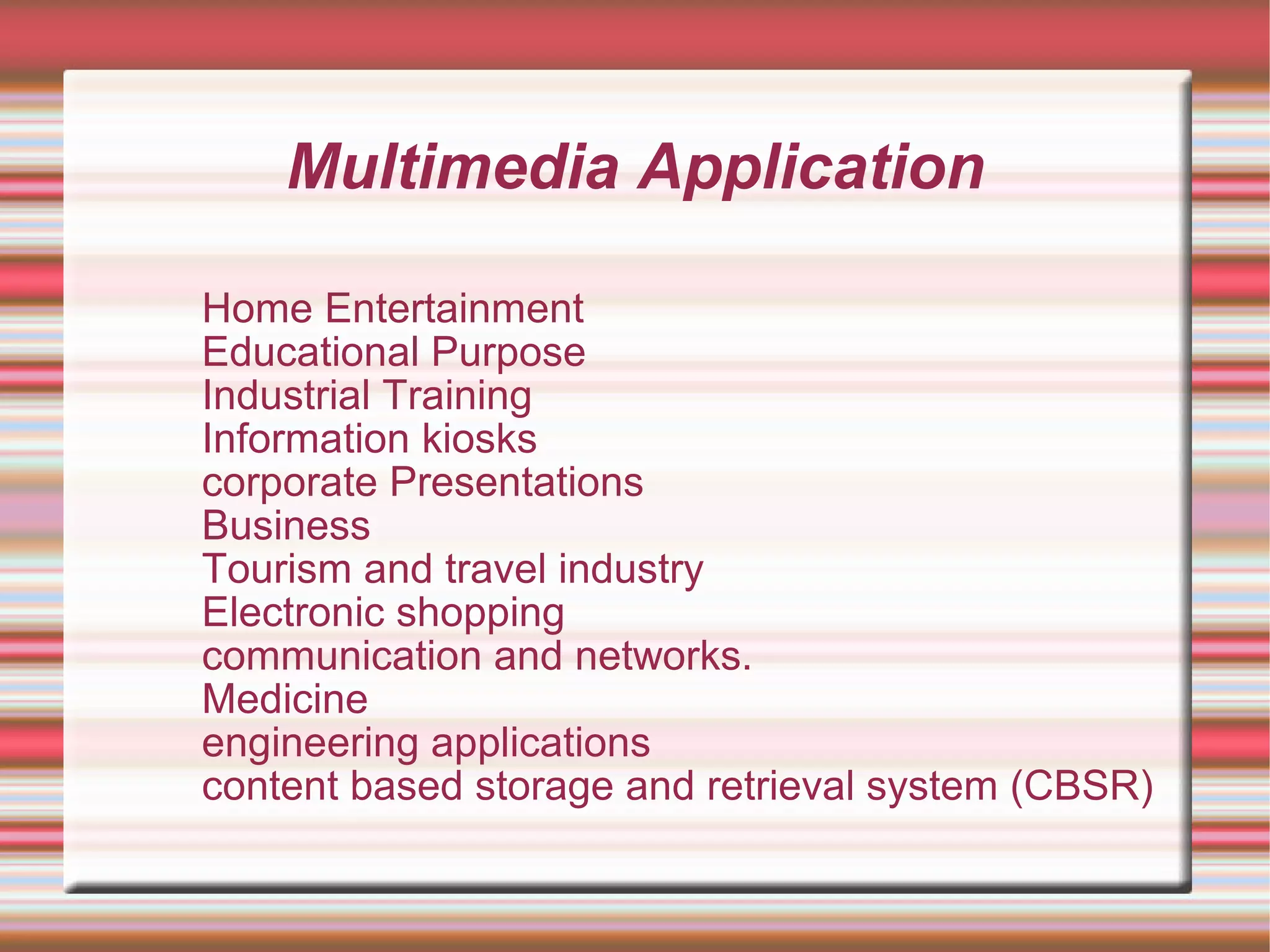 Multimedia Application
Home Entertainment
Educational Purpose
Industrial Training
Information kiosks
corporate Presentations
Business
Tourism and travel industry
Electronic shopping
communication and networks.
Medicine
engineering applications
content based storage and retrieval system (CBSR)
 