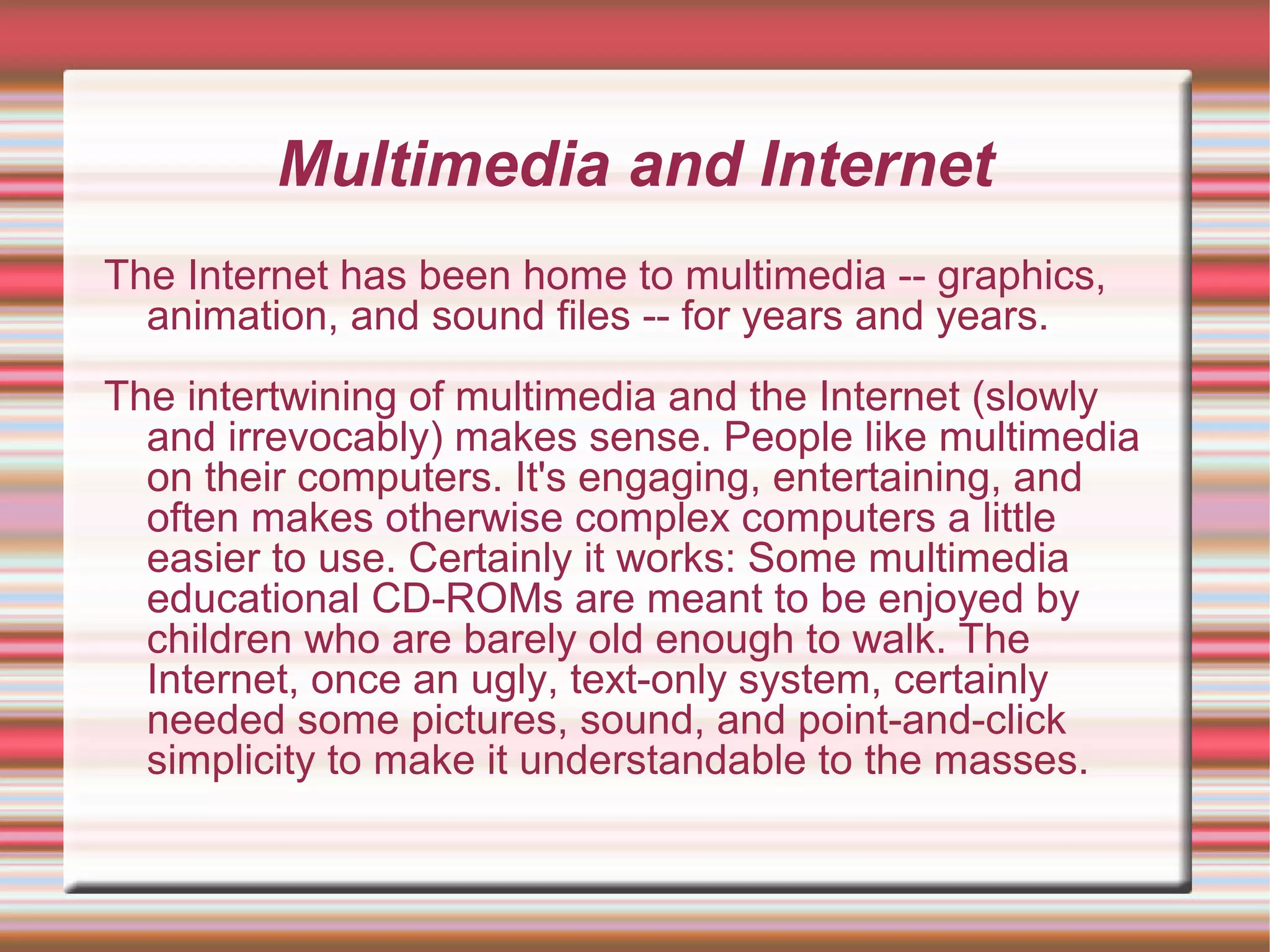 Multimedia and Internet
The Internet has been home to multimedia -- graphics,
animation, and sound files -- for years and years.
The intertwining of multimedia and the Internet (slowly
and irrevocably) makes sense. People like multimedia
on their computers. It's engaging, entertaining, and
often makes otherwise complex computers a little
easier to use. Certainly it works: Some multimedia
educational CD-ROMs are meant to be enjoyed by
children who are barely old enough to walk. The
Internet, once an ugly, text-only system, certainly
needed some pictures, sound, and point-and-click
simplicity to make it understandable to the masses.
 