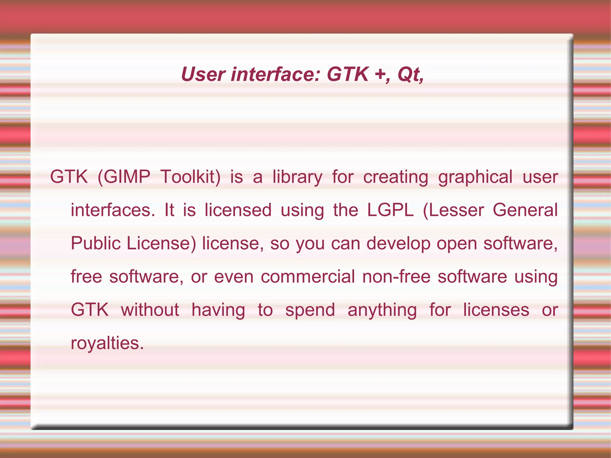 User interface: GTK +, Qt,
GTK (GIMP Toolkit) is a library for creating graphical user
interfaces. It is licensed using the LGPL (Lesser General
Public License) license, so you can develop open software,
free software, or even commercial non-free software using
GTK without having to spend anything for licenses or
royalties.
 