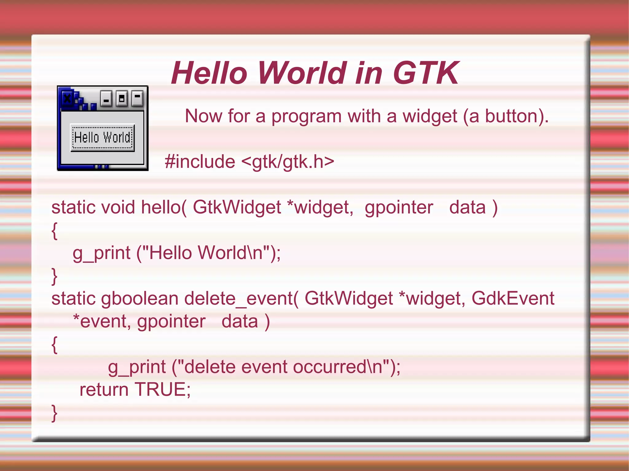 Hello World in GTK
Now for a program with a widget (a button).
#include <gtk/gtk.h>
static void hello( GtkWidget *widget, gpointer data )
{
g_print ("Hello Worldn");
}
static gboolean delete_event( GtkWidget *widget, GdkEvent
*event, gpointer data )
{
g_print ("delete event occurredn");
return TRUE;
}
 