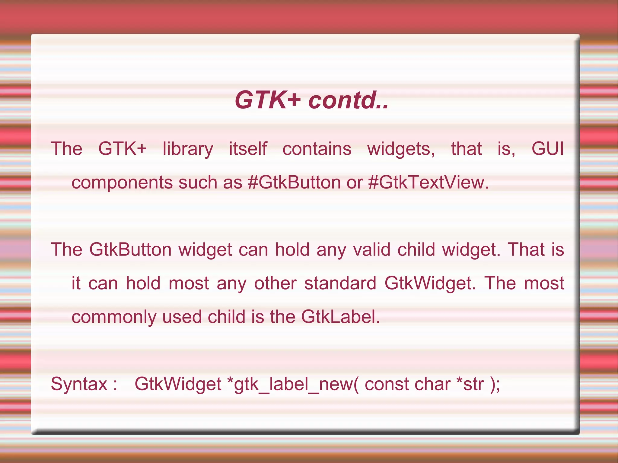 GTK+ contd..
The GTK+ library itself contains widgets, that is, GUI
components such as #GtkButton or #GtkTextView.
The GtkButton widget can hold any valid child widget. That is
it can hold most any other standard GtkWidget. The most
commonly used child is the GtkLabel.
Syntax : GtkWidget *gtk_label_new( const char *str );
 