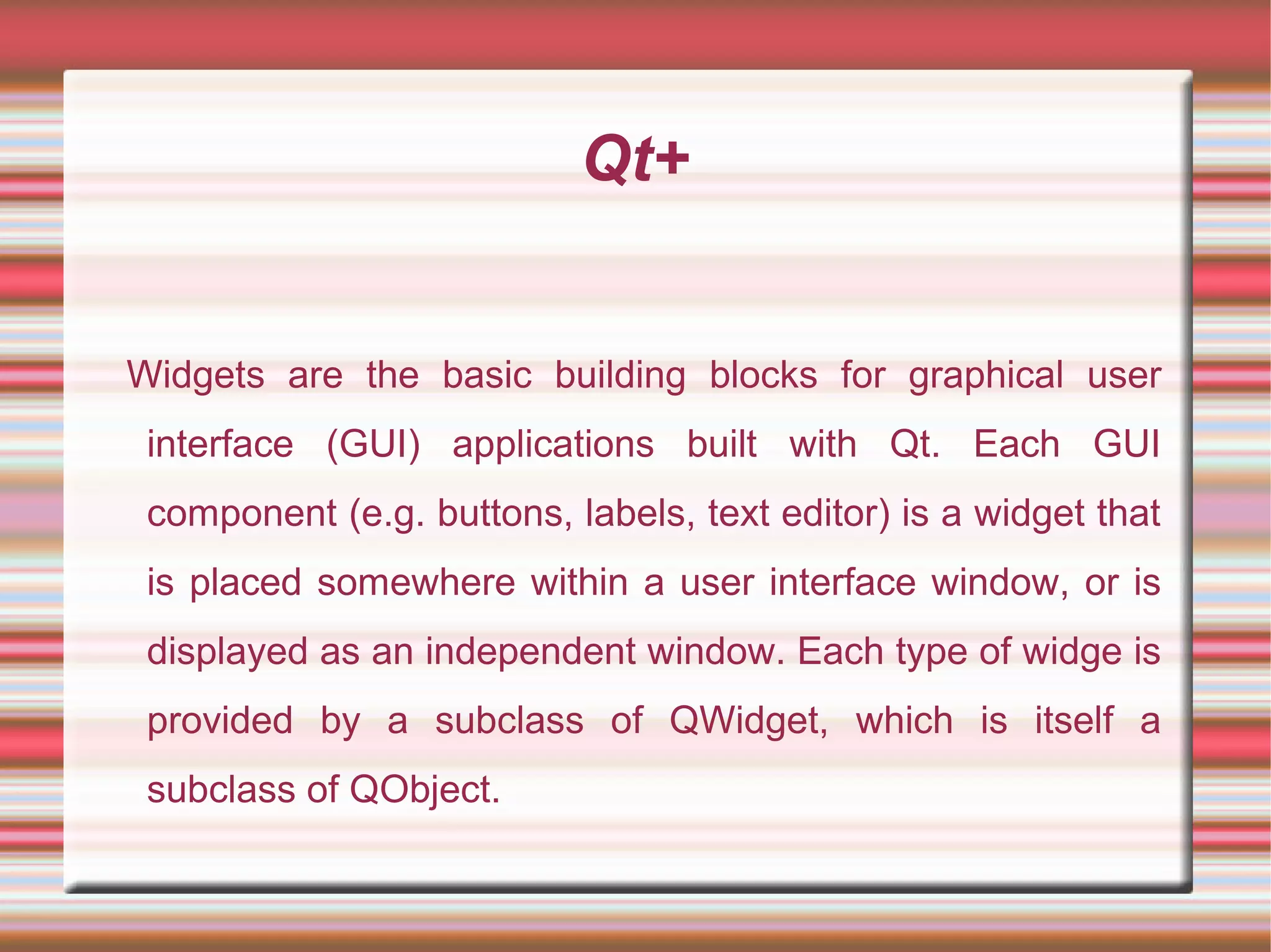 Qt+
Widgets are the basic building blocks for graphical user
interface (GUI) applications built with Qt. Each GUI
component (e.g. buttons, labels, text editor) is a widget that
is placed somewhere within a user interface window, or is
displayed as an independent window. Each type of widge is
provided by a subclass of QWidget, which is itself a
subclass of QObject.
 