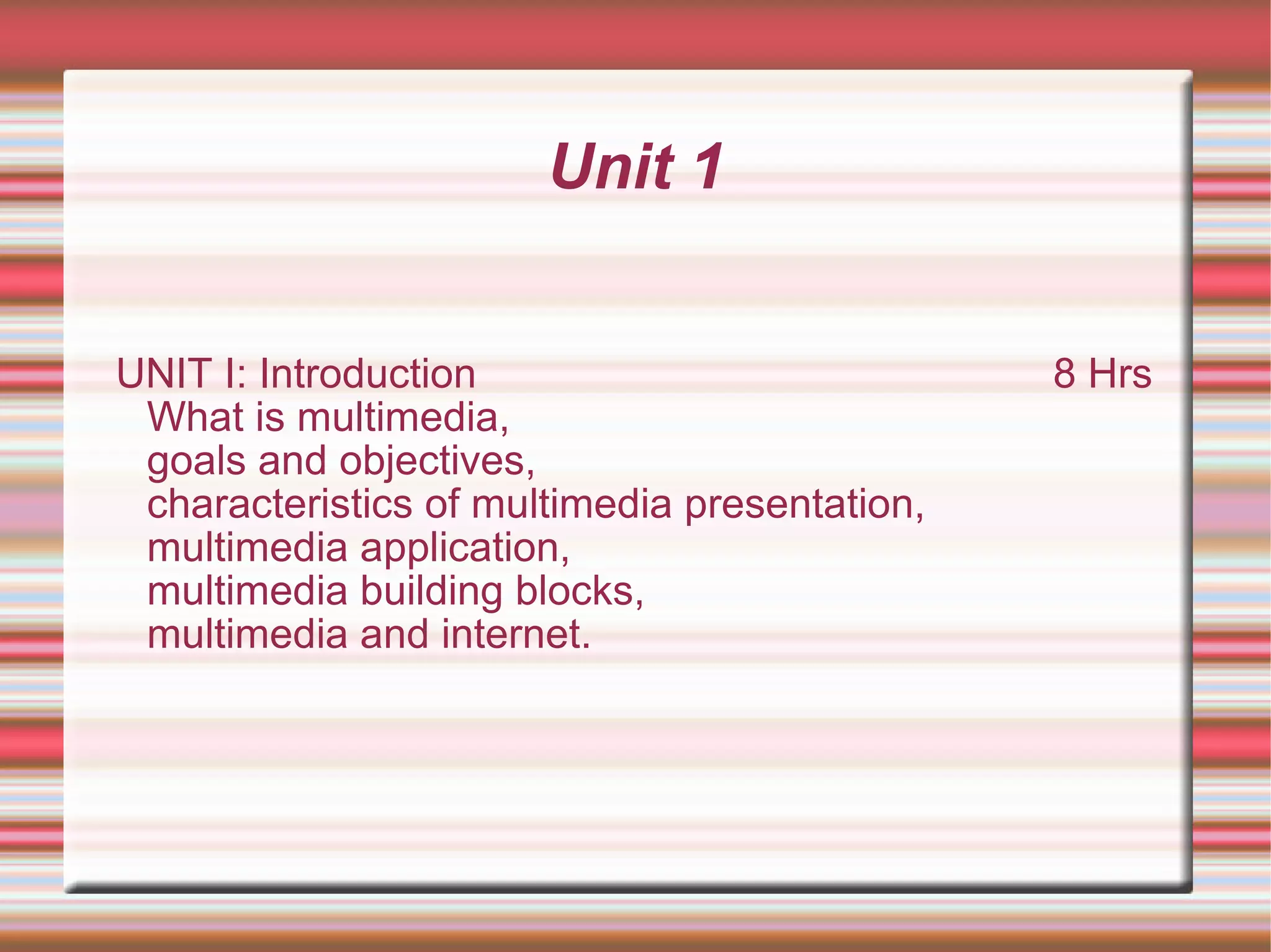 Unit 1
UNIT I: Introduction 8 Hrs
What is multimedia,
goals and objectives,
characteristics of multimedia presentation,
multimedia application,
multimedia building blocks,
multimedia and internet.
 
