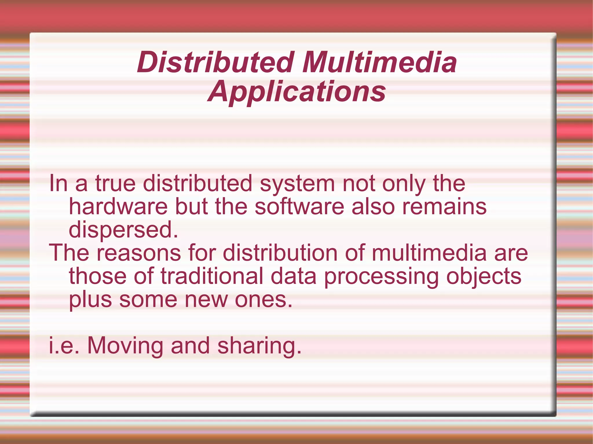 Distributed Multimedia
Applications
In a true distributed system not only the
hardware but the software also remains
dispersed.
The reasons for distribution of multimedia are
those of traditional data processing objects
plus some new ones.
i.e. Moving and sharing.
 