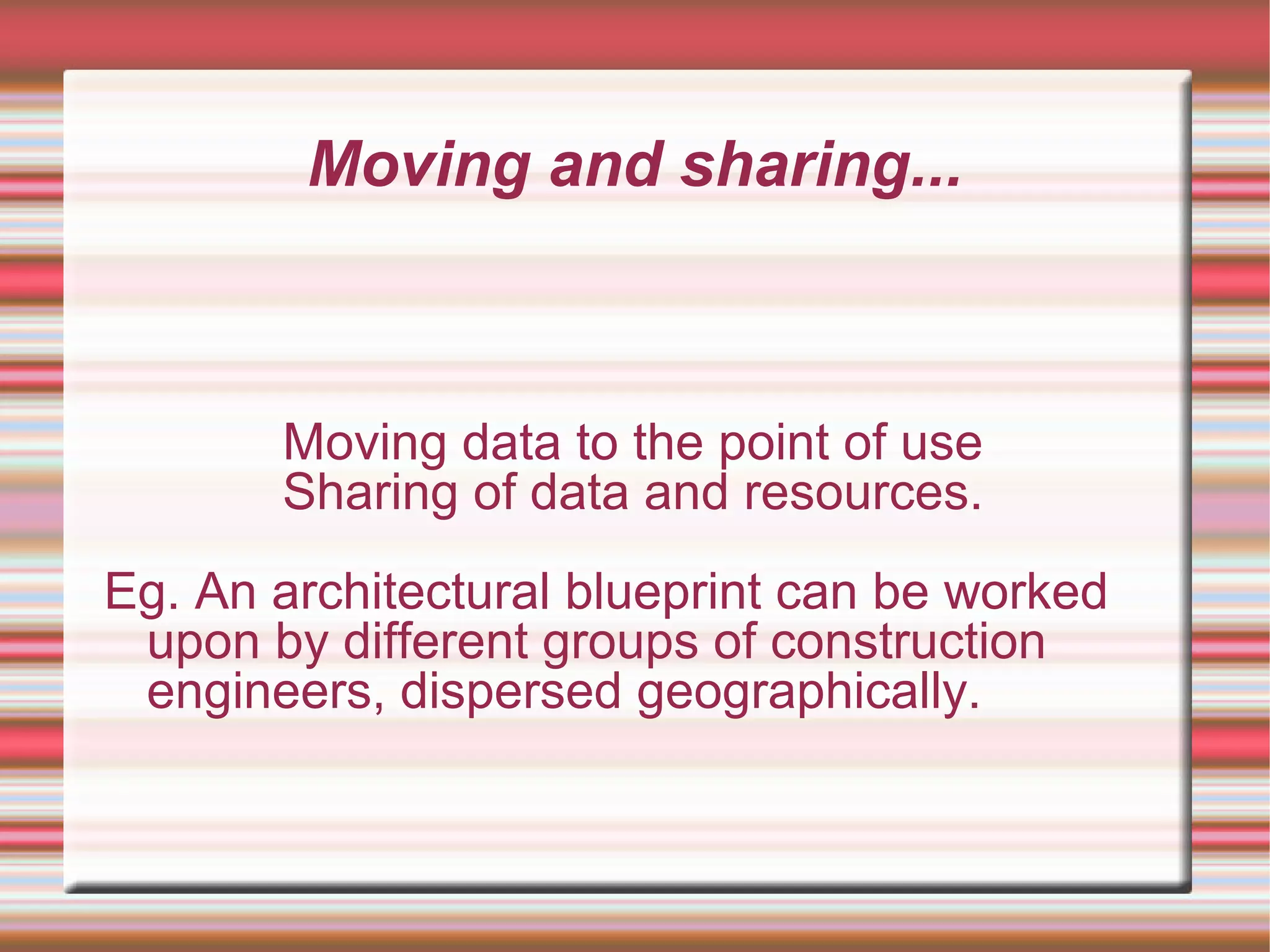 Moving and sharing...
Moving data to the point of use
Sharing of data and resources.
Eg. An architectural blueprint can be worked
upon by different groups of construction
engineers, dispersed geographically.
 