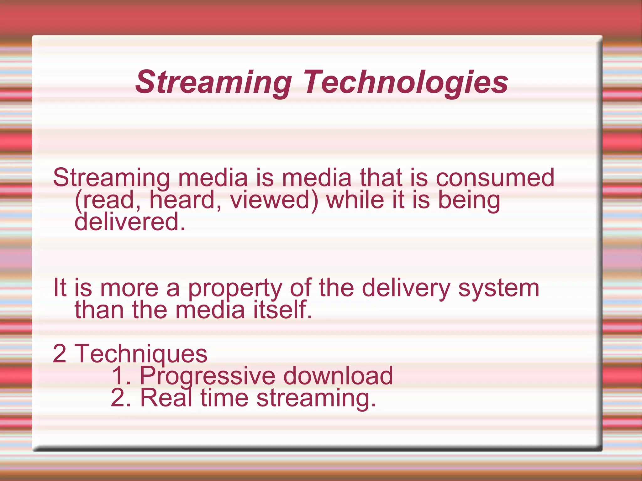 Streaming Technologies
Streaming media is media that is consumed
(read, heard, viewed) while it is being
delivered.
It is more a property of the delivery system
than the media itself.
2 Techniques
1. Progressive download
2. Real time streaming.
 