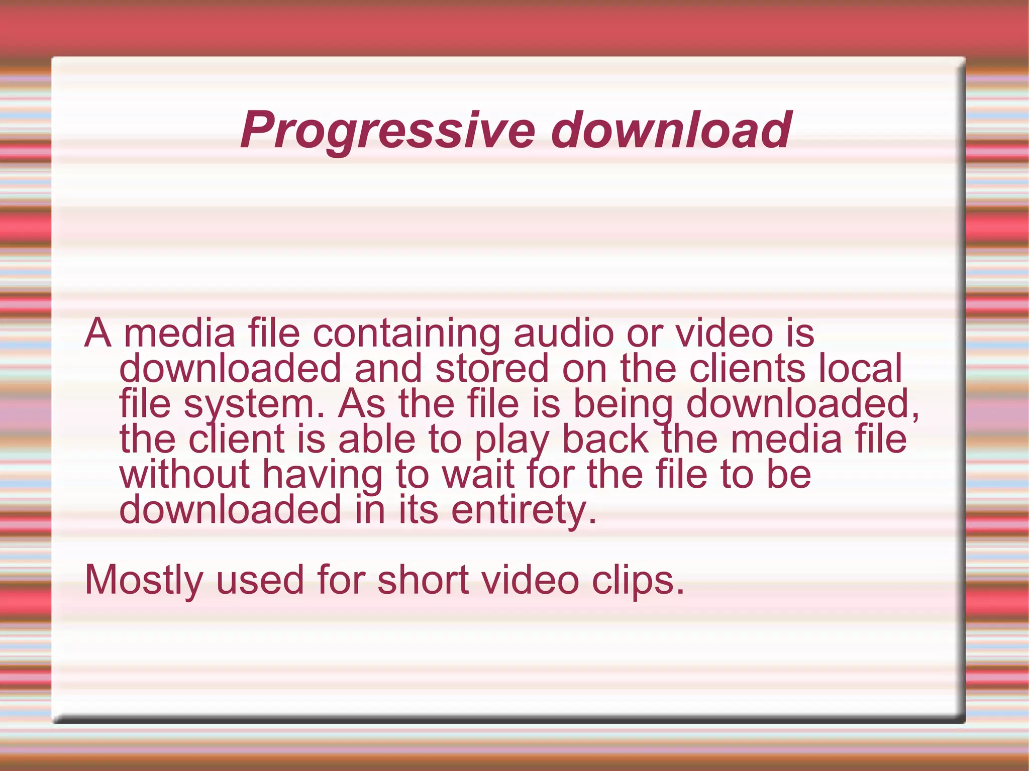 Progressive download
A media file containing audio or video is
downloaded and stored on the clients local
file system. As the file is being downloaded,
the client is able to play back the media file
without having to wait for the file to be
downloaded in its entirety.
Mostly used for short video clips.
 