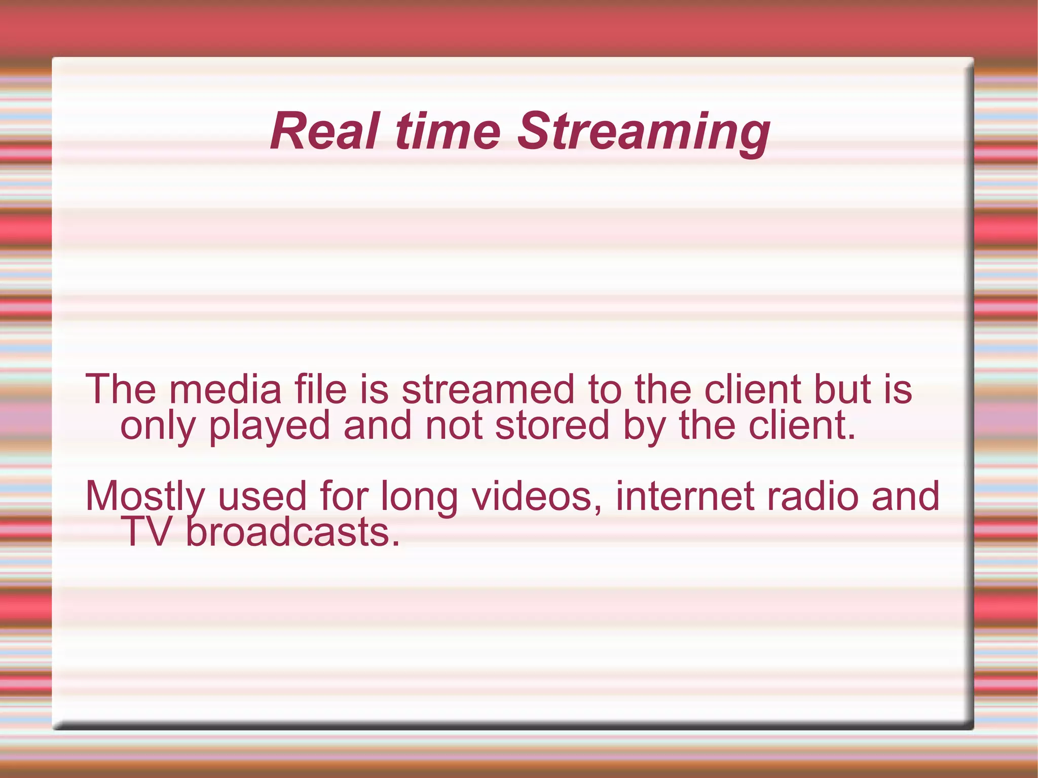 Real time Streaming
The media file is streamed to the client but is
only played and not stored by the client.
Mostly used for long videos, internet radio and
TV broadcasts.
 