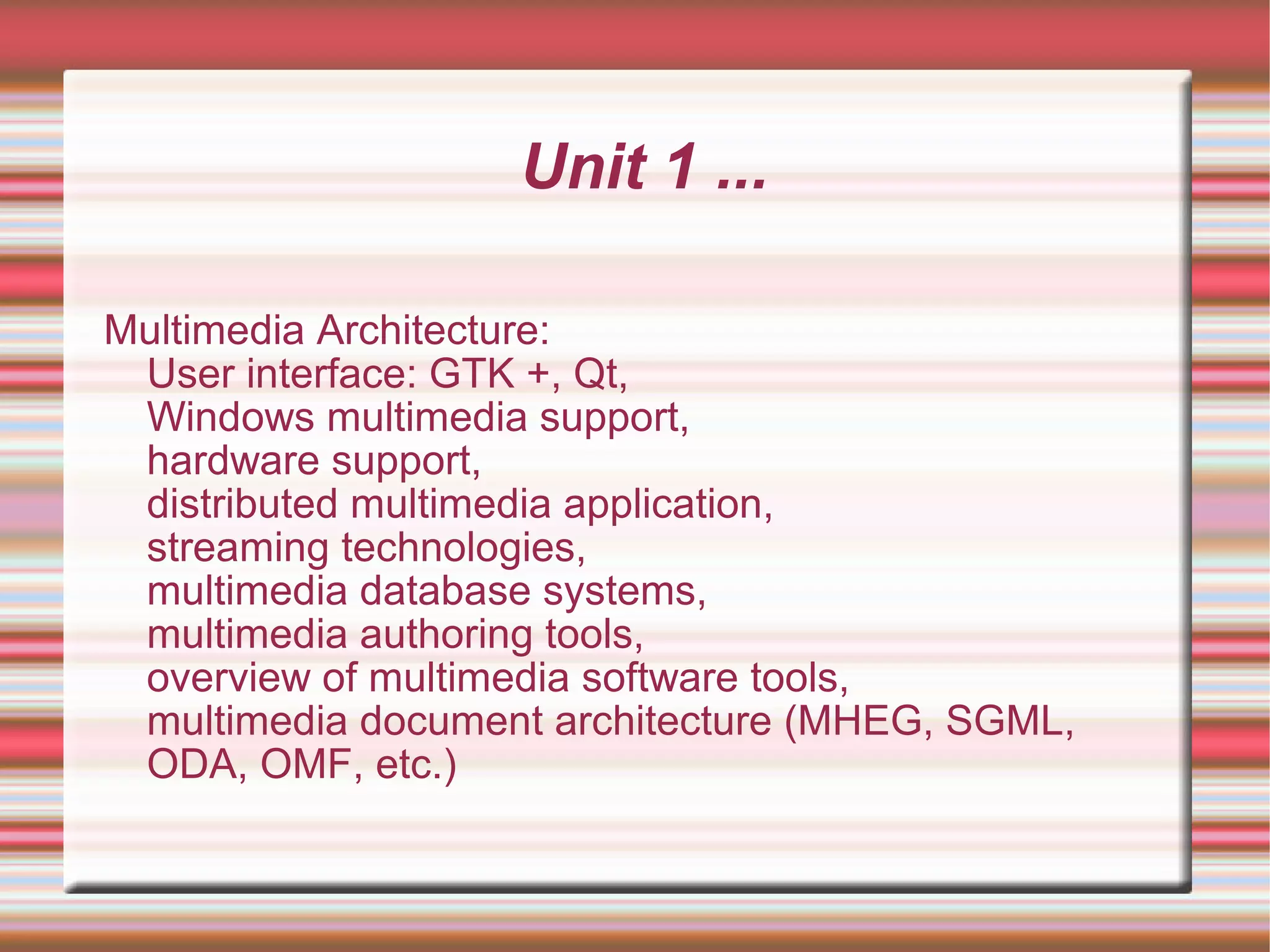 Unit 1 ...
Multimedia Architecture:
User interface: GTK +, Qt,
Windows multimedia support,
hardware support,
distributed multimedia application,
streaming technologies,
multimedia database systems,
multimedia authoring tools,
overview of multimedia software tools,
multimedia document architecture (MHEG, SGML,
ODA, OMF, etc.)
 