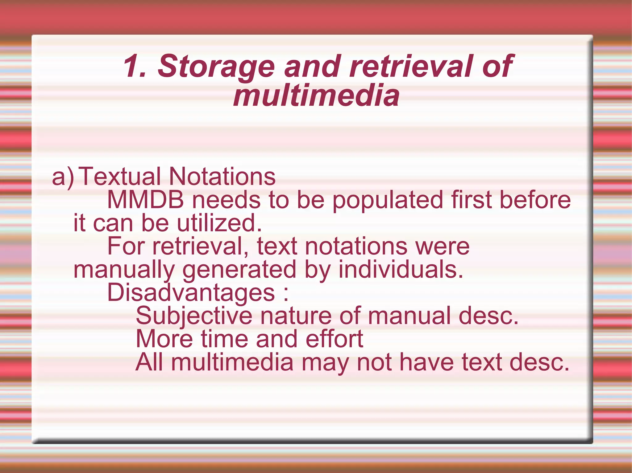 1. Storage and retrieval of
multimedia
a)Textual Notations
MMDB needs to be populated first before
it can be utilized.
For retrieval, text notations were
manually generated by individuals.
Disadvantages :
Subjective nature of manual desc.
More time and effort
All multimedia may not have text desc.
 