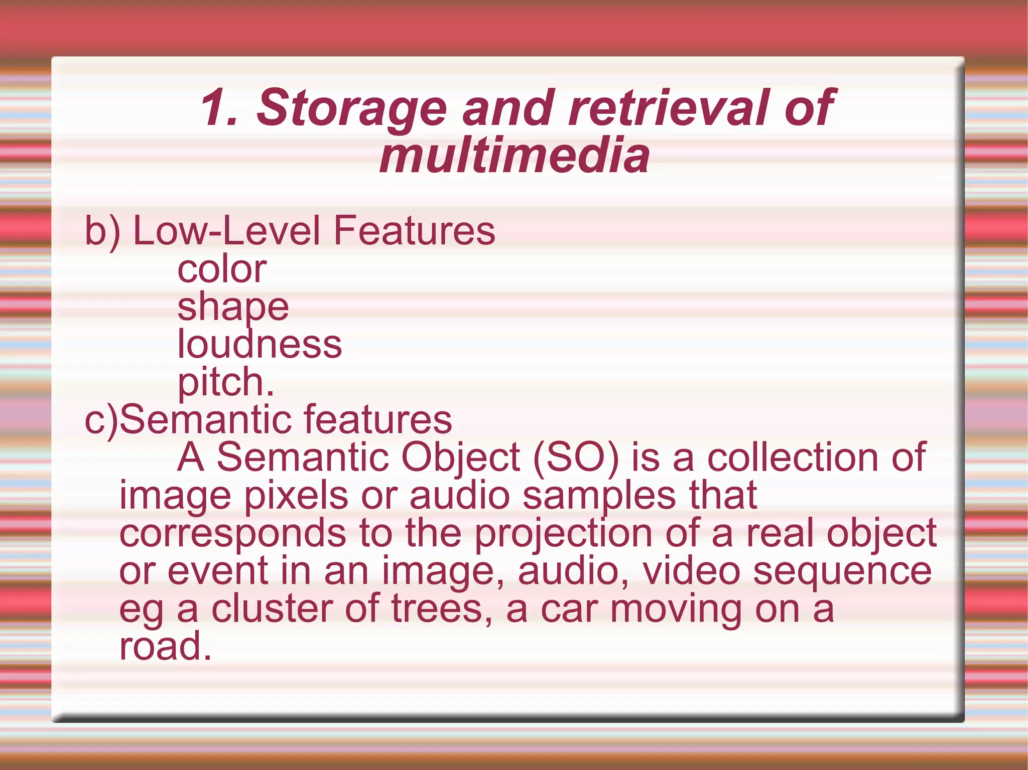 1. Storage and retrieval of
multimedia
b) Low-Level Features
color
shape
loudness
pitch.
c)Semantic features
A Semantic Object (SO) is a collection of
image pixels or audio samples that
corresponds to the projection of a real object
or event in an image, audio, video sequence
eg a cluster of trees, a car moving on a
road.
 