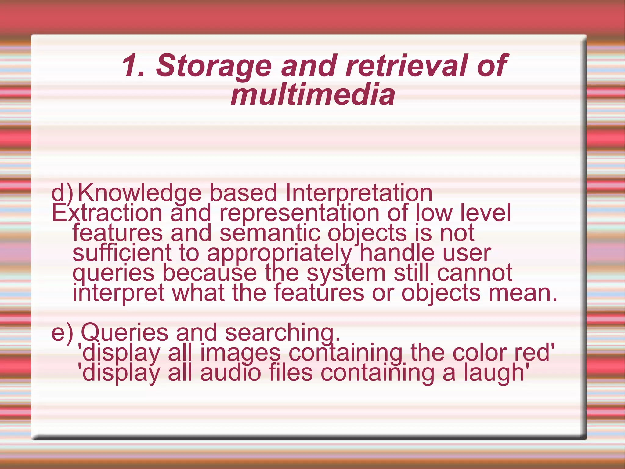1. Storage and retrieval of
multimedia
d) Knowledge based Interpretation
Extraction and representation of low level
features and semantic objects is not
sufficient to appropriately handle user
queries because the system still cannot
interpret what the features or objects mean.
e) Queries and searching.
'display all images containing the color red'
'display all audio files containing a laugh'
 