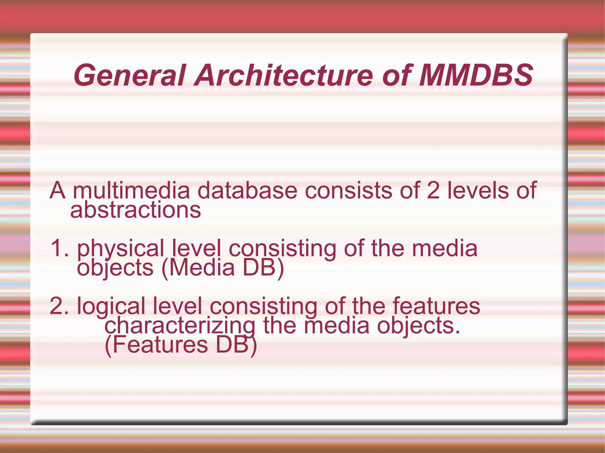 General Architecture of MMDBS
A multimedia database consists of 2 levels of
abstractions
1. physical level consisting of the media
objects (Media DB)
2. logical level consisting of the features
characterizing the media objects.
(Features DB)
 