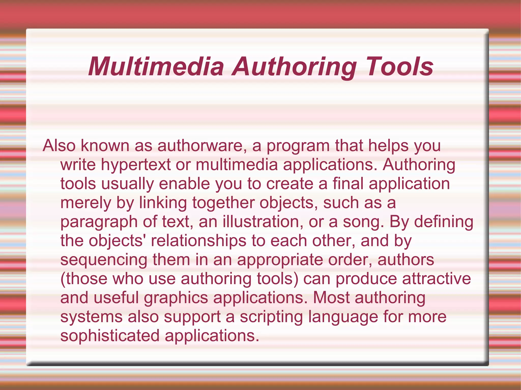 Multimedia Authoring Tools
Also known as authorware, a program that helps you
write hypertext or multimedia applications. Authoring
tools usually enable you to create a final application
merely by linking together objects, such as a
paragraph of text, an illustration, or a song. By defining
the objects' relationships to each other, and by
sequencing them in an appropriate order, authors
(those who use authoring tools) can produce attractive
and useful graphics applications. Most authoring
systems also support a scripting language for more
sophisticated applications.
 