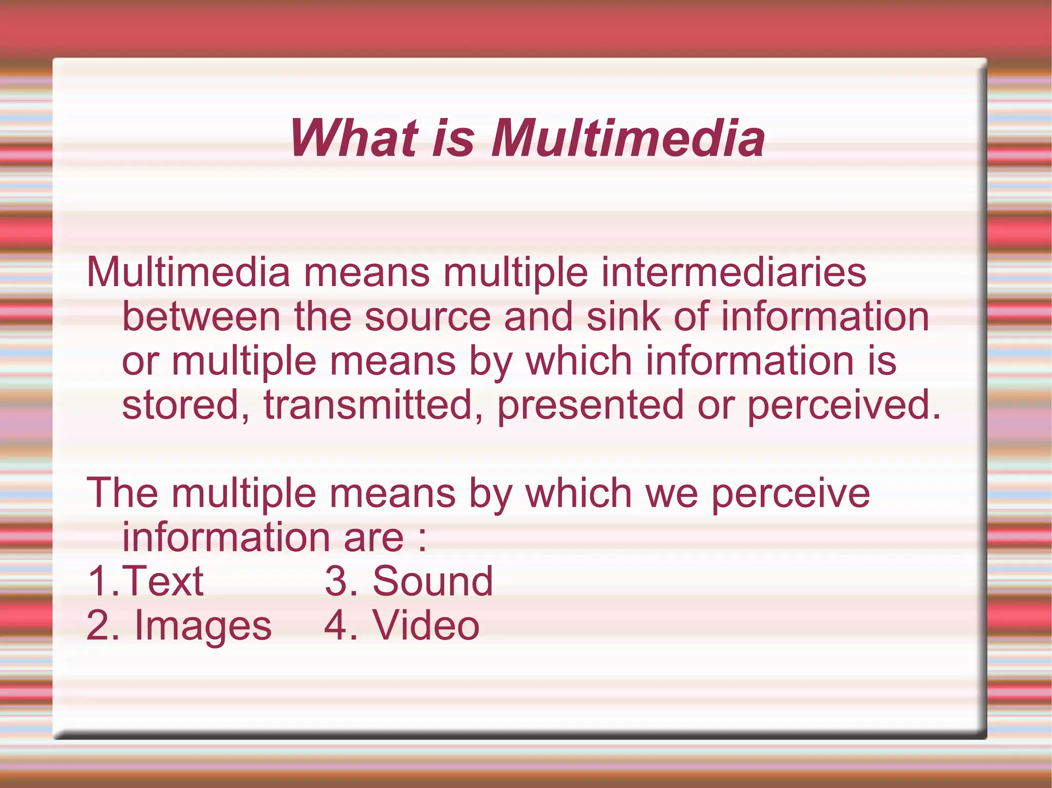 What is Multimedia
Multimedia means multiple intermediaries
between the source and sink of information
or multiple means by which information is
stored, transmitted, presented or perceived.
The multiple means by which we perceive
information are :
1.Text 3. Sound
2. Images 4. Video
 