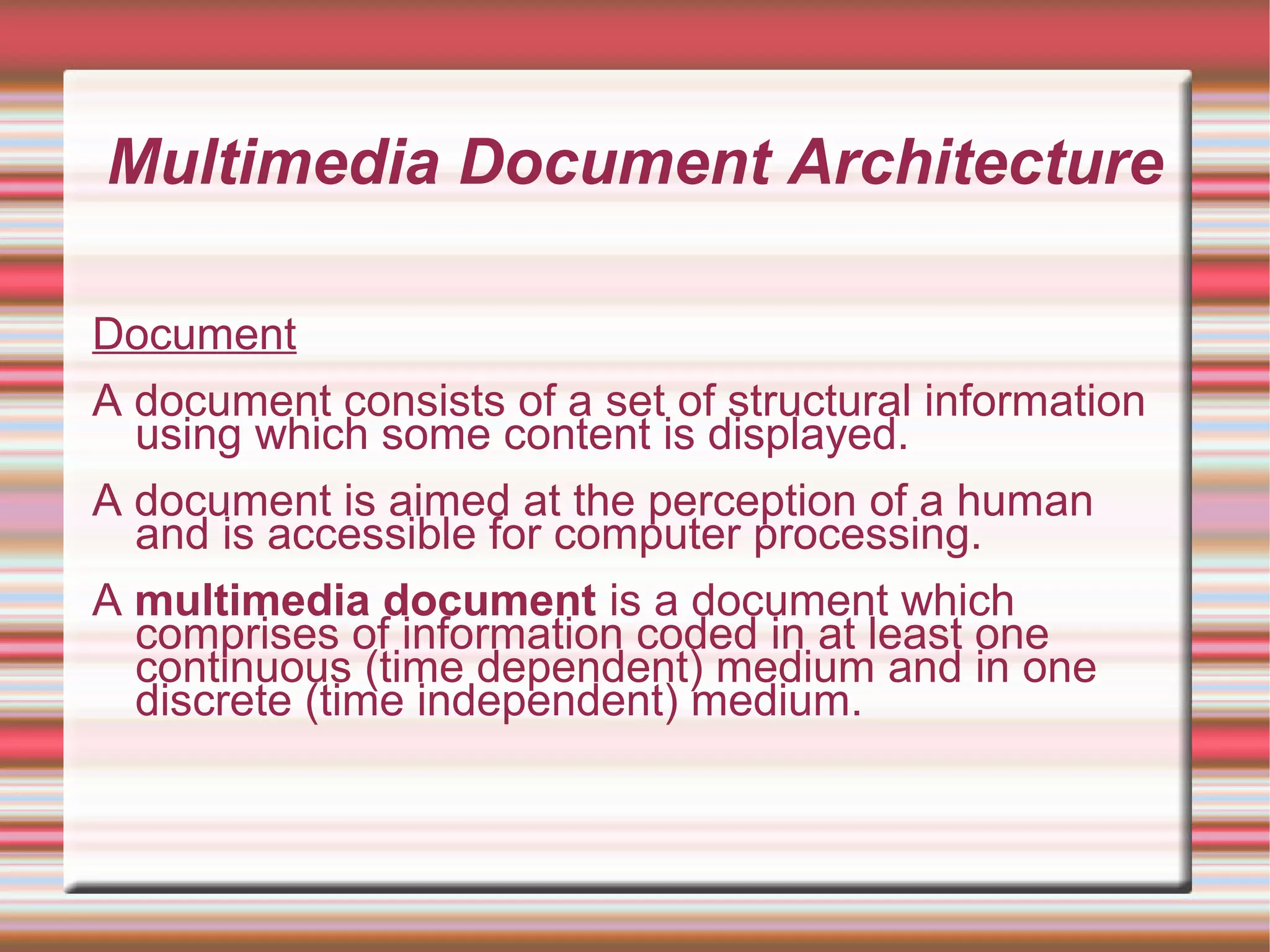 Multimedia Document Architecture
Document
A document consists of a set of structural information
using which some content is displayed.
A document is aimed at the perception of a human
and is accessible for computer processing.
A multimedia document is a document which
comprises of information coded in at least one
continuous (time dependent) medium and in one
discrete (time independent) medium.
 