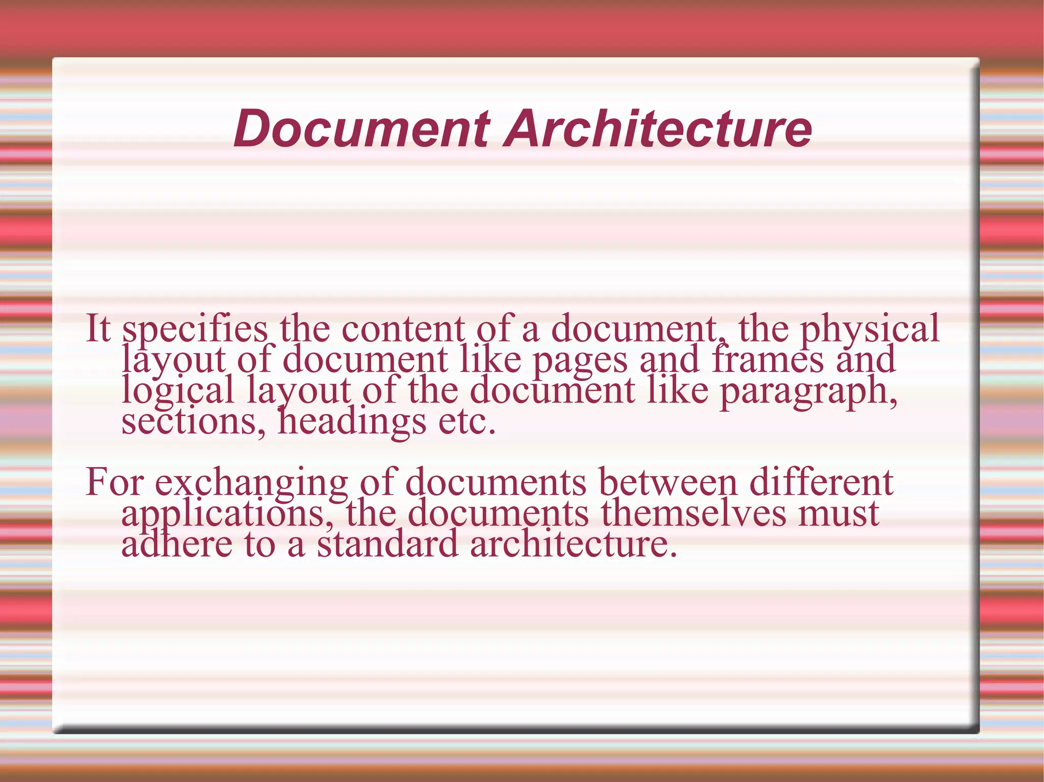 Document Architecture
It specifies the content of a document, the physical
layout of document like pages and frames and
logical layout of the document like paragraph,
sections, headings etc.
For exchanging of documents between different
applications, the documents themselves must
adhere to a standard architecture.
 