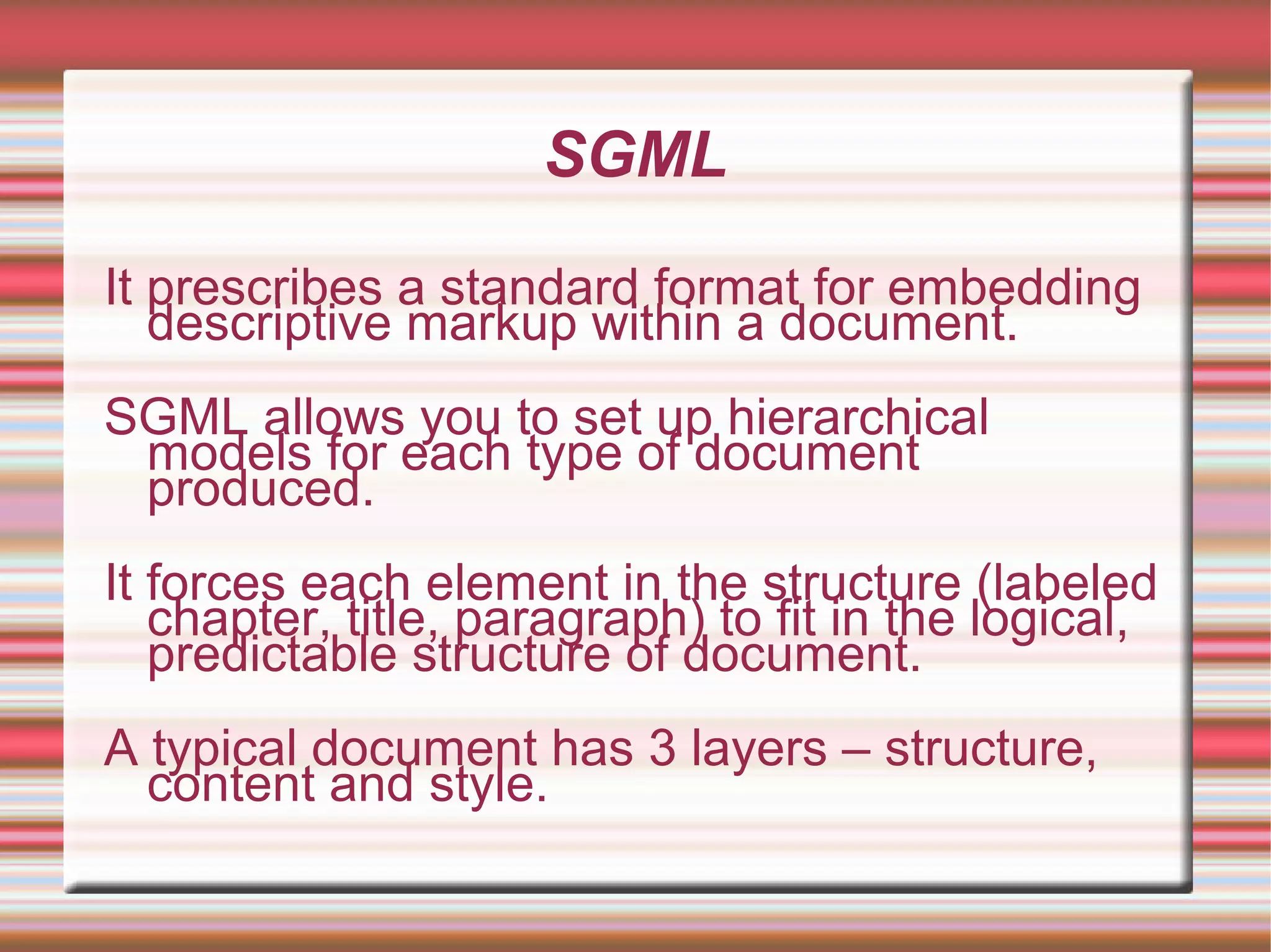 SGML
It prescribes a standard format for embedding
descriptive markup within a document.
SGML allows you to set up hierarchical
models for each type of document
produced.
It forces each element in the structure (labeled
chapter, title, paragraph) to fit in the logical,
predictable structure of document.
A typical document has 3 layers – structure,
content and style.
 