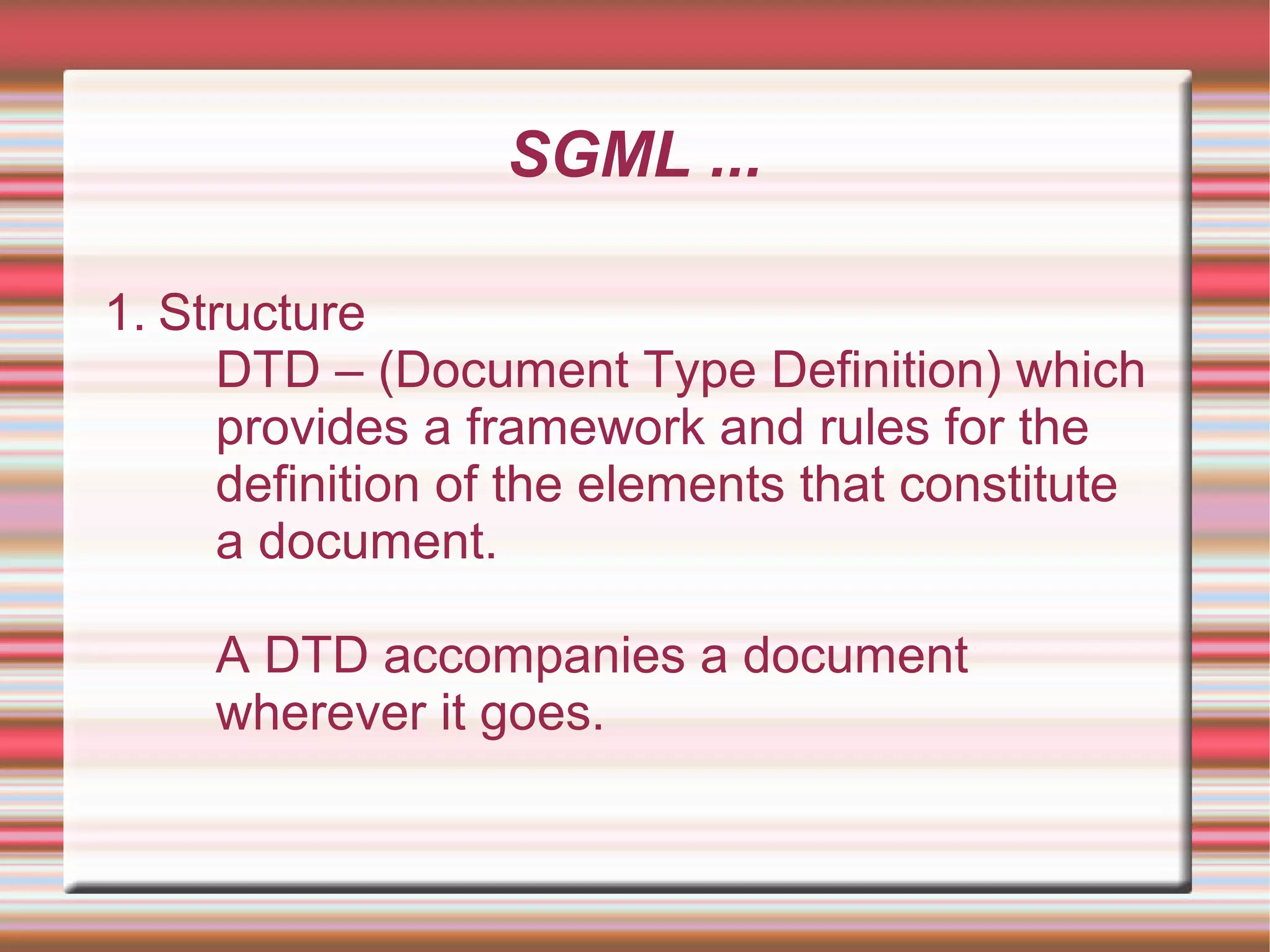 SGML ...
1. Structure
DTD – (Document Type Definition) which
provides a framework and rules for the
definition of the elements that constitute
a document.
A DTD accompanies a document
wherever it goes.
 