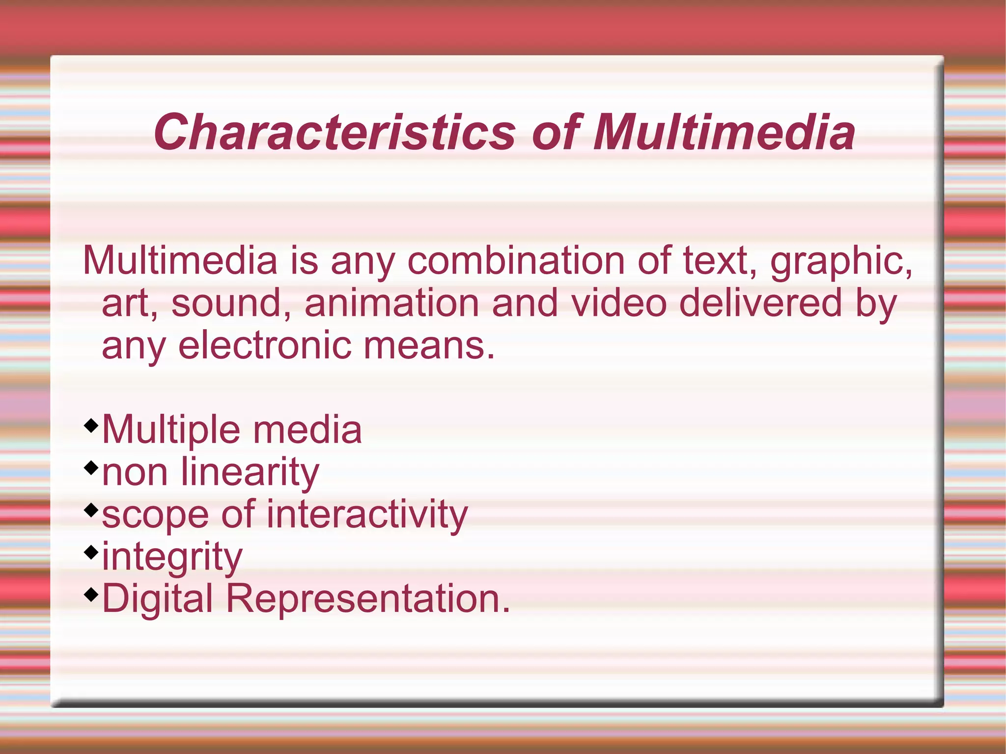 Characteristics of Multimedia
Multimedia is any combination of text, graphic,
art, sound, animation and video delivered by
any electronic means.

Multiple media

non linearity

scope of interactivity

integrity

Digital Representation.
 