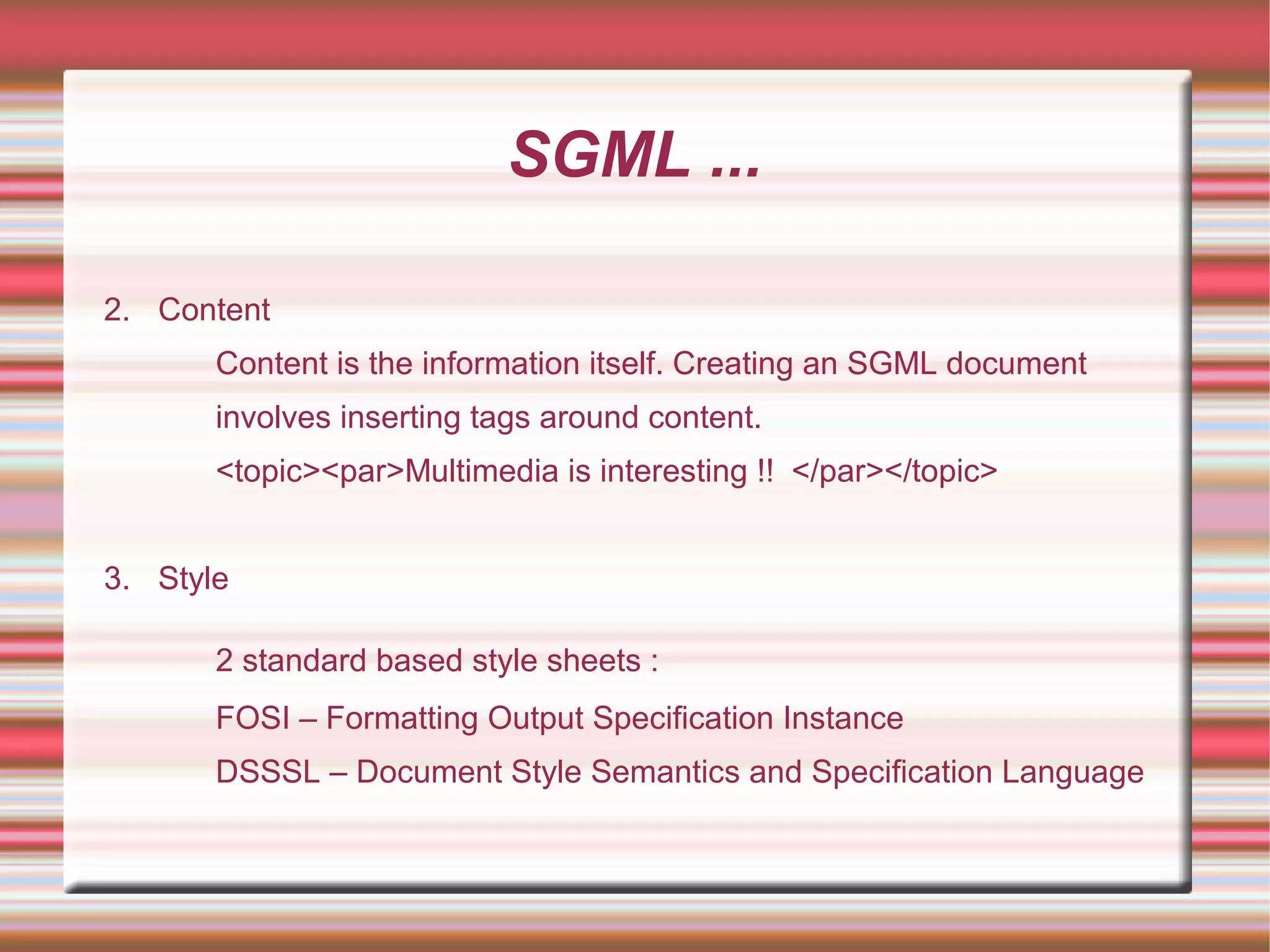 SGML ...
2. Content
Content is the information itself. Creating an SGML document
involves inserting tags around content.
<topic><par>Multimedia is interesting !! </par></topic>
3. Style
2 standard based style sheets :
FOSI – Formatting Output Specification Instance
DSSSL – Document Style Semantics and Specification Language
 