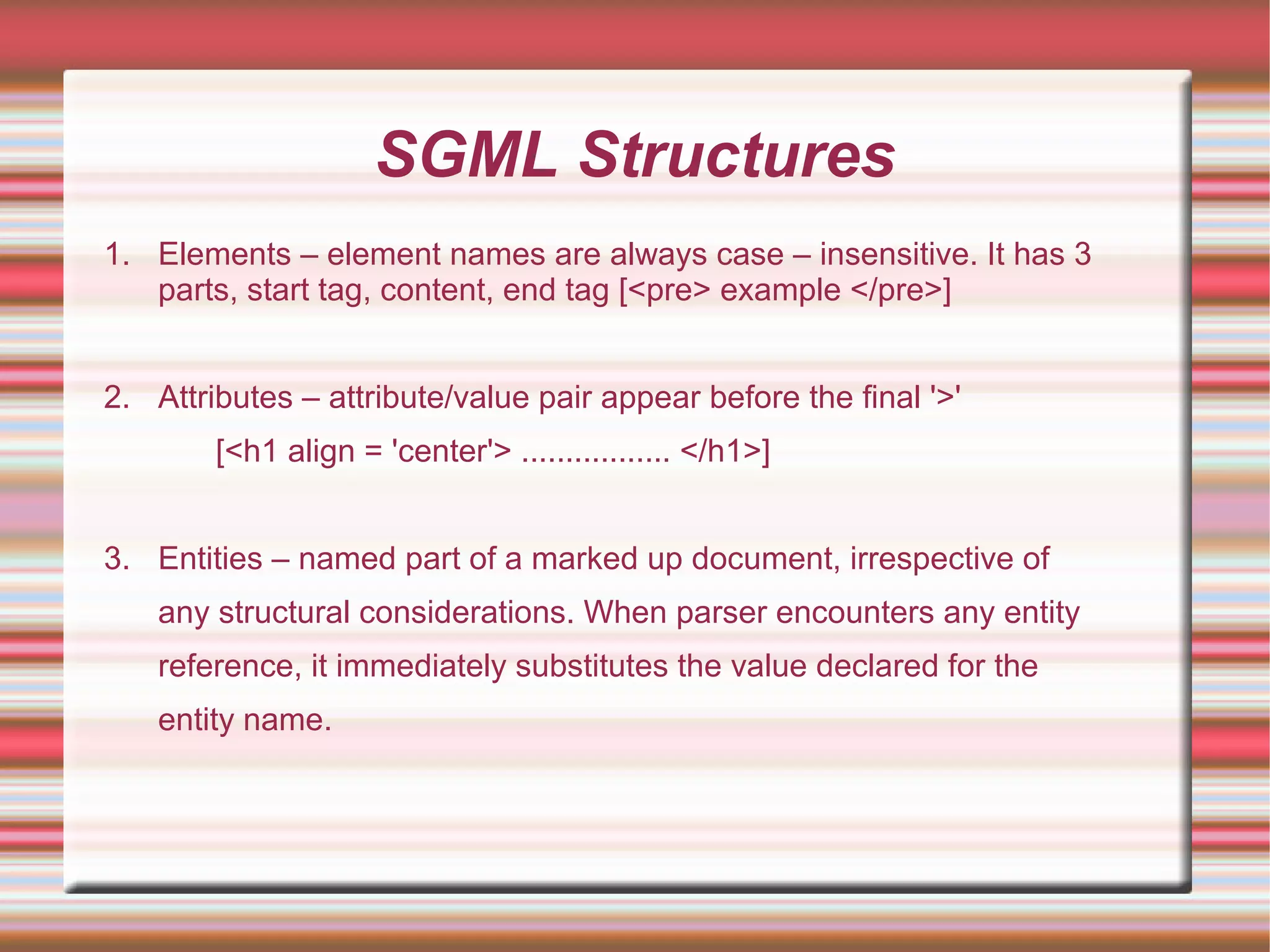 SGML Structures
1. Elements – element names are always case – insensitive. It has 3
parts, start tag, content, end tag [<pre> example </pre>]
2. Attributes – attribute/value pair appear before the final '>'
[<h1 align = 'center'> ................. </h1>]
3. Entities – named part of a marked up document, irrespective of
any structural considerations. When parser encounters any entity
reference, it immediately substitutes the value declared for the
entity name.
 