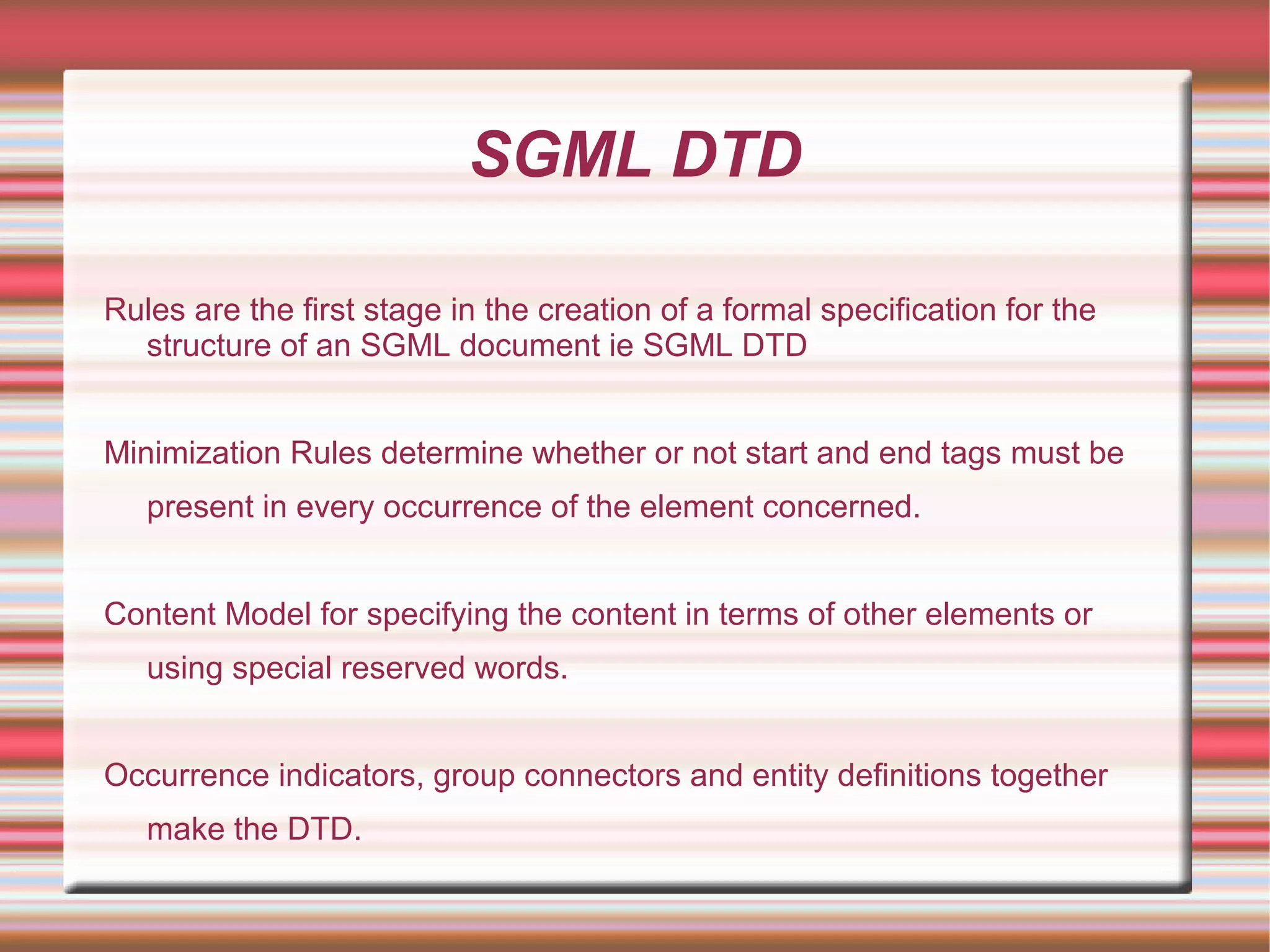 SGML DTD
Rules are the first stage in the creation of a formal specification for the
structure of an SGML document ie SGML DTD
Minimization Rules determine whether or not start and end tags must be
present in every occurrence of the element concerned.
Content Model for specifying the content in terms of other elements or
using special reserved words.
Occurrence indicators, group connectors and entity definitions together
make the DTD.
 