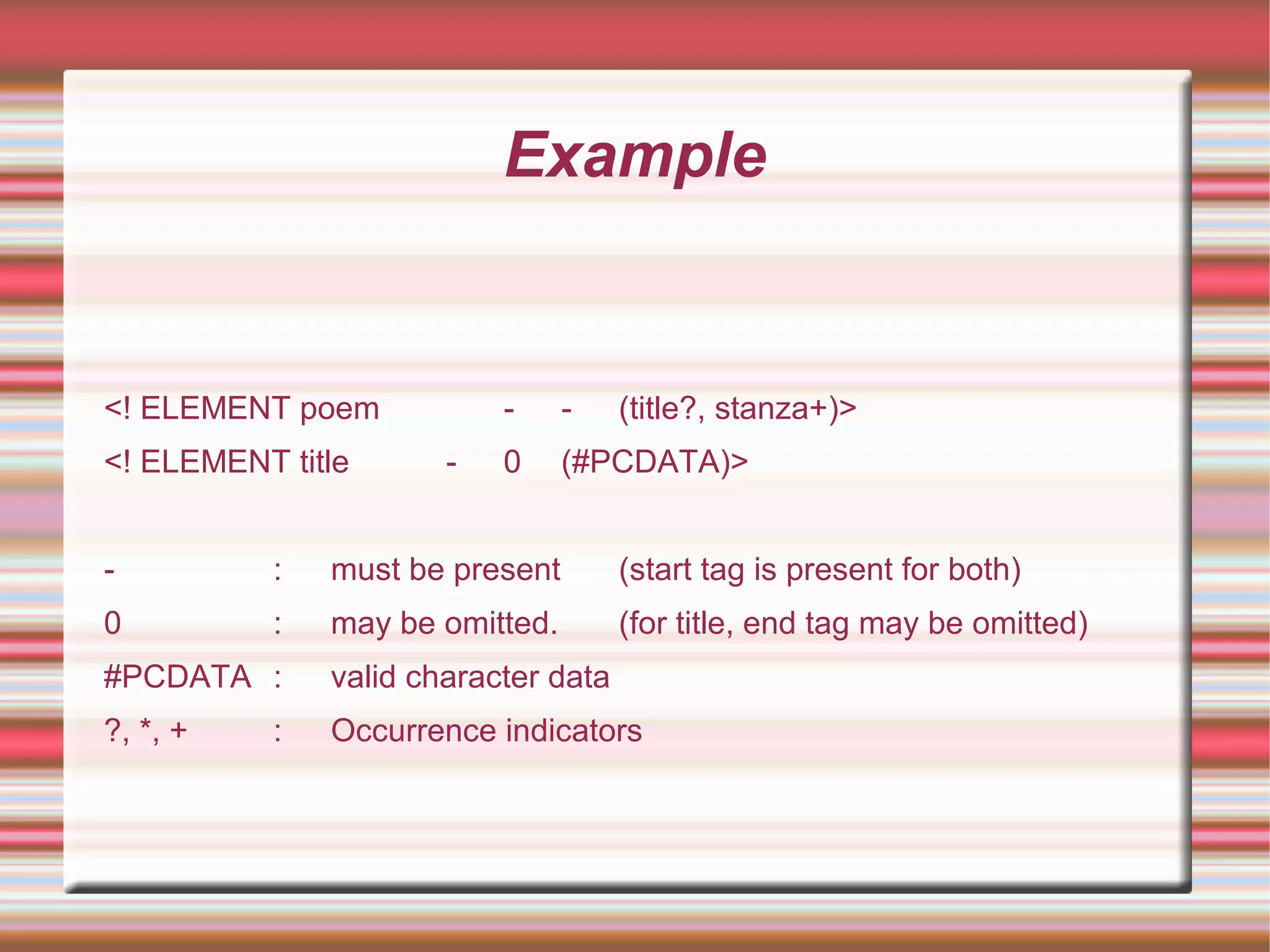 Example
<! ELEMENT poem - - (title?, stanza+)>
<! ELEMENT title - 0 (#PCDATA)>
- : must be present (start tag is present for both)
0 : may be omitted. (for title, end tag may be omitted)
#PCDATA : valid character data
?, *, + : Occurrence indicators
 
