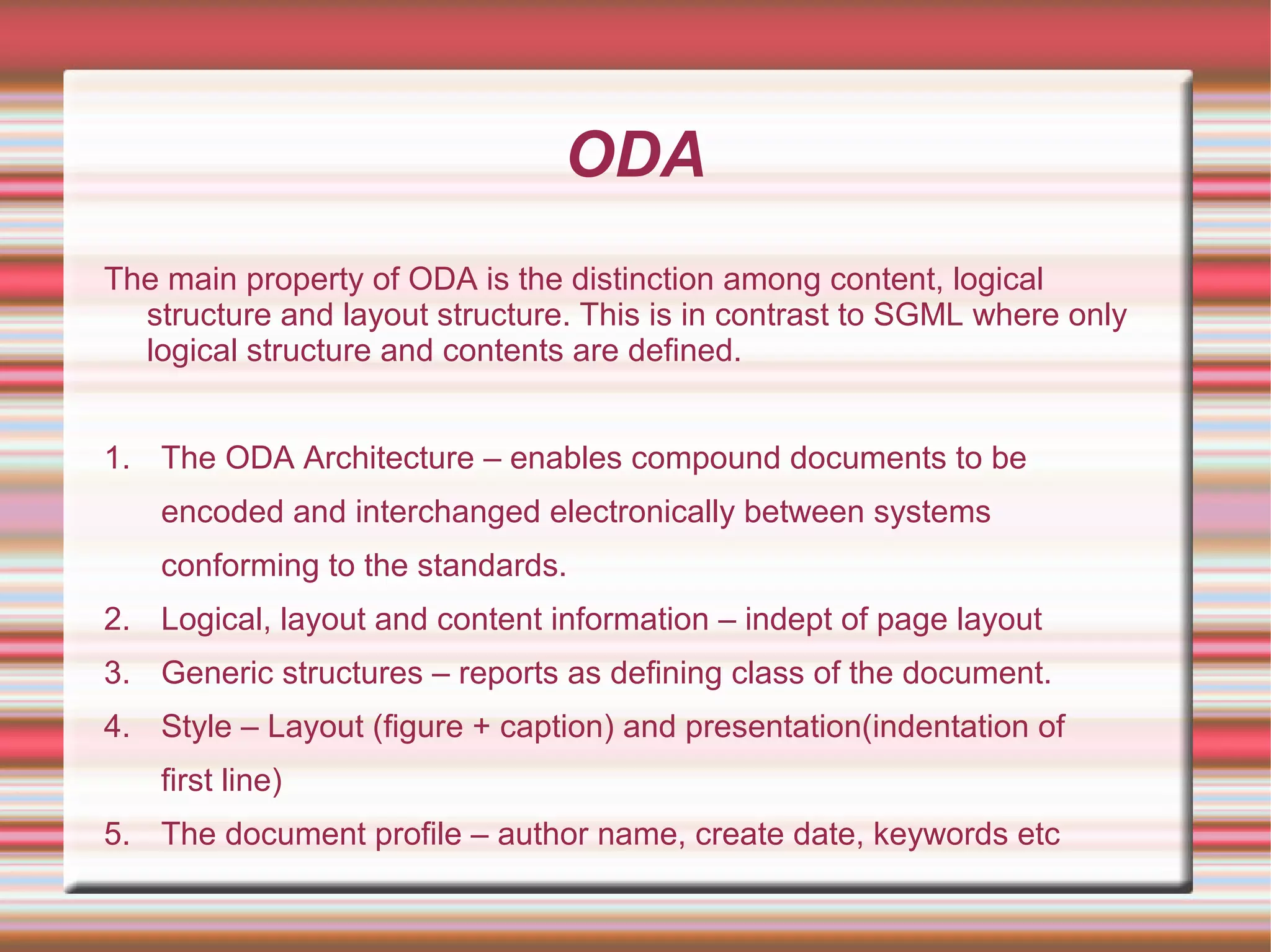 ODA
The main property of ODA is the distinction among content, logical
structure and layout structure. This is in contrast to SGML where only
logical structure and contents are defined.
1. The ODA Architecture – enables compound documents to be
encoded and interchanged electronically between systems
conforming to the standards.
2. Logical, layout and content information – indept of page layout
3. Generic structures – reports as defining class of the document.
4. Style – Layout (figure + caption) and presentation(indentation of
first line)
5. The document profile – author name, create date, keywords etc
 